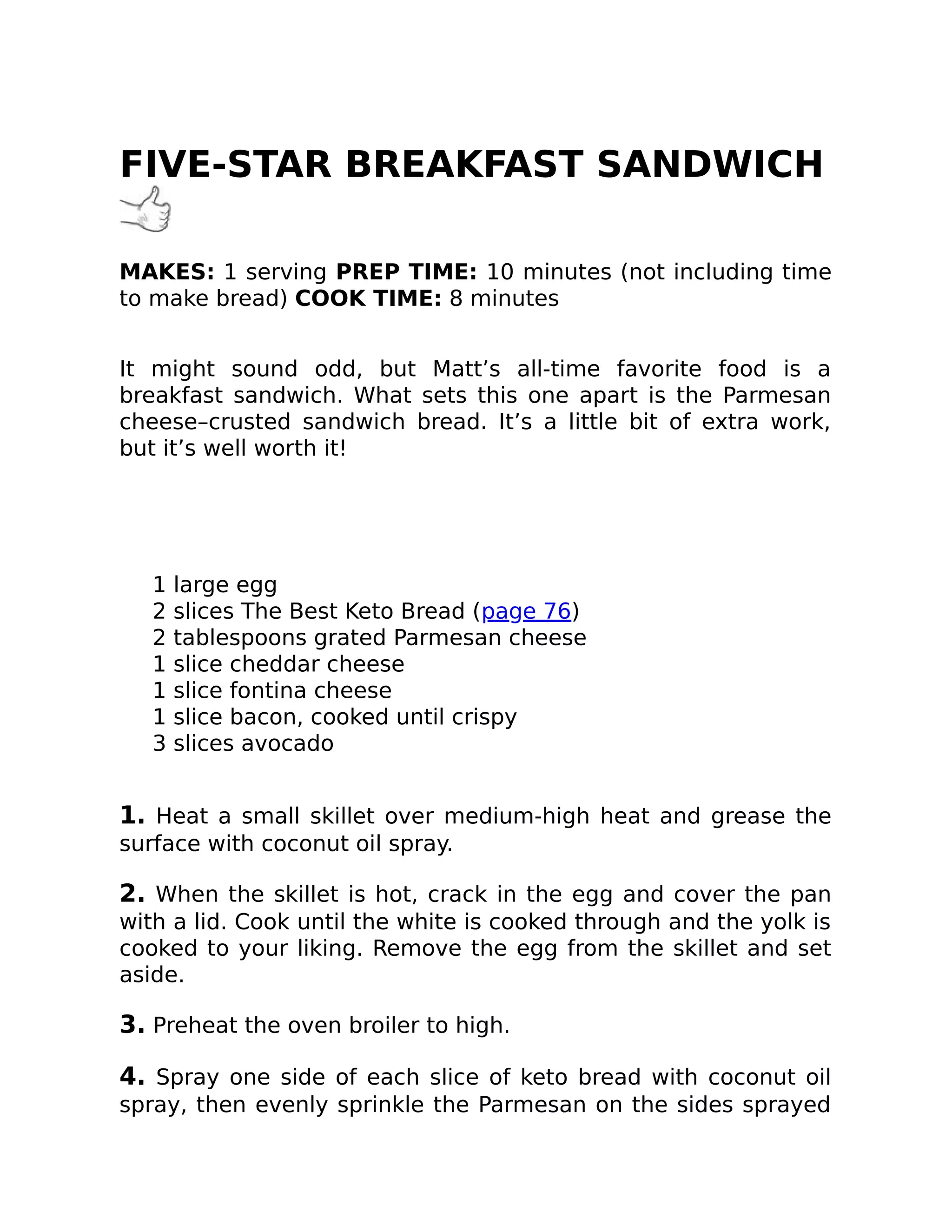 FIVE-STAR BREAKFAST SANDWICH
MAKES: 1 serving PREP TIME: 10 minutes (not including time
to make bread) COOK TIME: 8 minutes
It might sound odd, but Matt’s all-time favorite food is a
breakfast sandwich. What sets this one apart is the Parmesan
cheese–crusted sandwich bread. It’s a little bit of extra work,
but it’s well worth it!
1 large egg
2 slices The Best Keto Bread (page 76)
2 tablespoons grated Parmesan cheese
1 slice cheddar cheese
1 slice fontina cheese
1 slice bacon, cooked until crispy
3 slices avocado
1. Heat a small skillet over medium-high heat and grease the
surface with coconut oil spray.
2. When the skillet is hot, crack in the egg and cover the pan
with a lid. Cook until the white is cooked through and the yolk is
cooked to your liking. Remove the egg from the skillet and set
aside.
3. Preheat the oven broiler to high.
4. Spray one side of each slice of keto bread with coconut oil
spray, then evenly sprinkle the Parmesan on the sides sprayed
 
