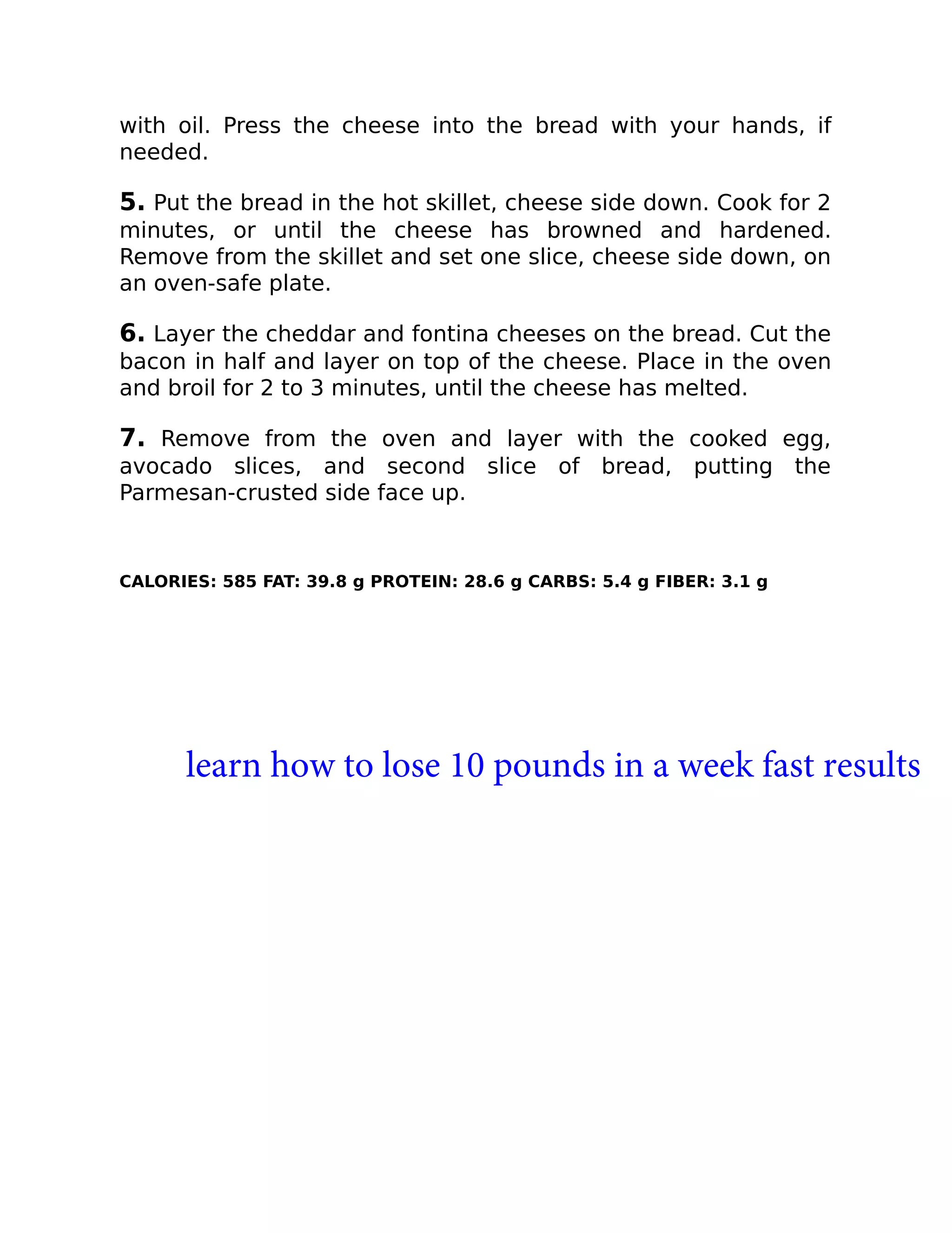 with oil. Press the cheese into the bread with your hands, if
needed.
5. Put the bread in the hot skillet, cheese side down. Cook for 2
minutes, or until the cheese has browned and hardened.
Remove from the skillet and set one slice, cheese side down, on
an oven-safe plate.
6. Layer the cheddar and fontina cheeses on the bread. Cut the
bacon in half and layer on top of the cheese. Place in the oven
and broil for 2 to 3 minutes, until the cheese has melted.
7. Remove from the oven and layer with the cooked egg,
avocado slices, and second slice of bread, putting the
Parmesan-crusted side face up.
CALORIES: 585 FAT: 39.8 g PROTEIN: 28.6 g CARBS: 5.4 g FIBER: 3.1 g
learn how to lose 10 pounds in a week fast results
 