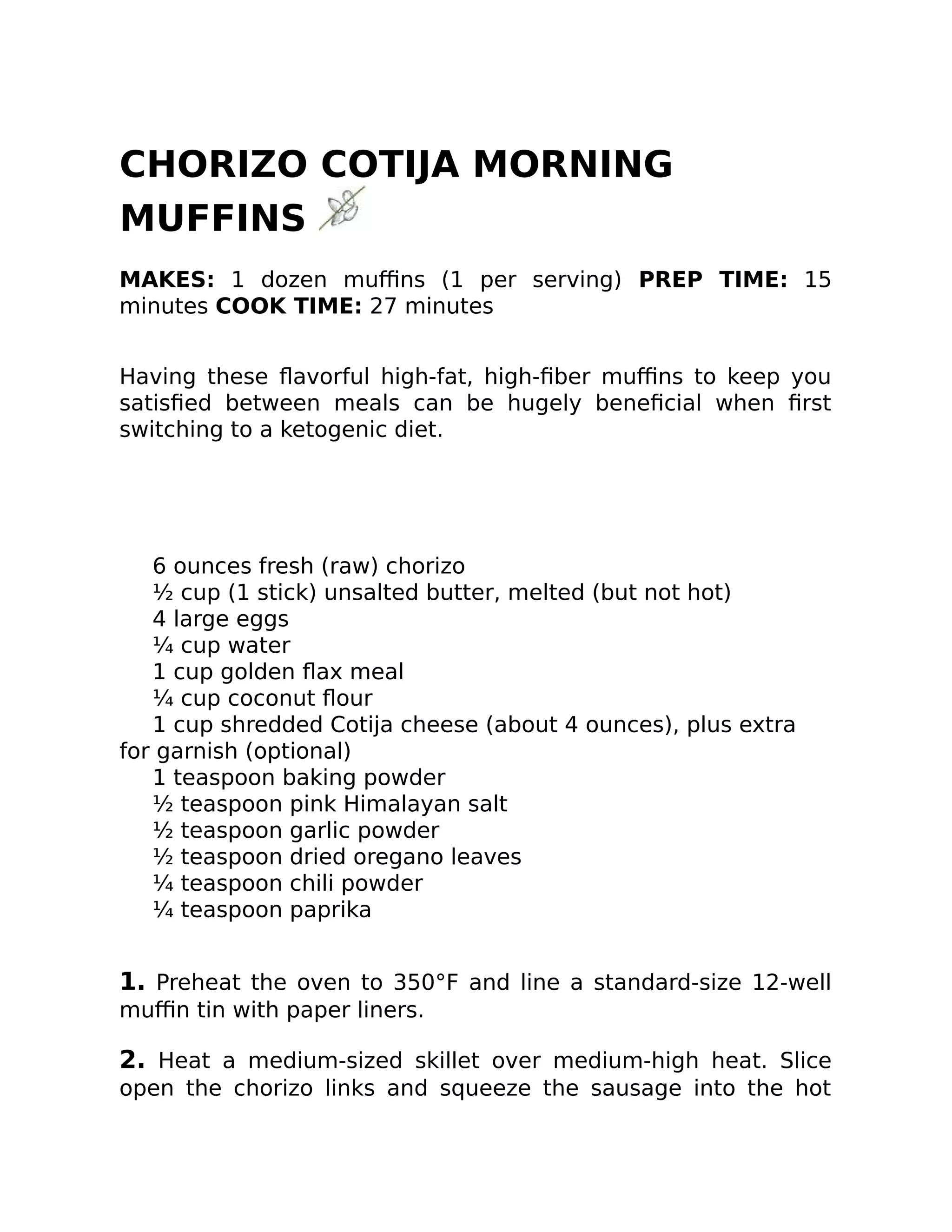 CHORIZO COTIJA MORNING
MUFFINS
MAKES: 1 dozen muﬃns (1 per serving) PREP TIME: 15
minutes COOK TIME: 27 minutes
Having these ﬂavorful high-fat, high-ﬁber muﬃns to keep you
satisﬁed between meals can be hugely beneﬁcial when ﬁrst
switching to a ketogenic diet.
6 ounces fresh (raw) chorizo
½ cup (1 stick) unsalted butter, melted (but not hot)
4 large eggs
¼ cup water
1 cup golden ﬂax meal
¼ cup coconut ﬂour
1 cup shredded Cotija cheese (about 4 ounces), plus extra
for garnish (optional)
1 teaspoon baking powder
½ teaspoon pink Himalayan salt
½ teaspoon garlic powder
½ teaspoon dried oregano leaves
¼ teaspoon chili powder
¼ teaspoon paprika
1. Preheat the oven to 350°F and line a standard-size 12-well
muﬃn tin with paper liners.
2. Heat a medium-sized skillet over medium-high heat. Slice
open the chorizo links and squeeze the sausage into the hot
 