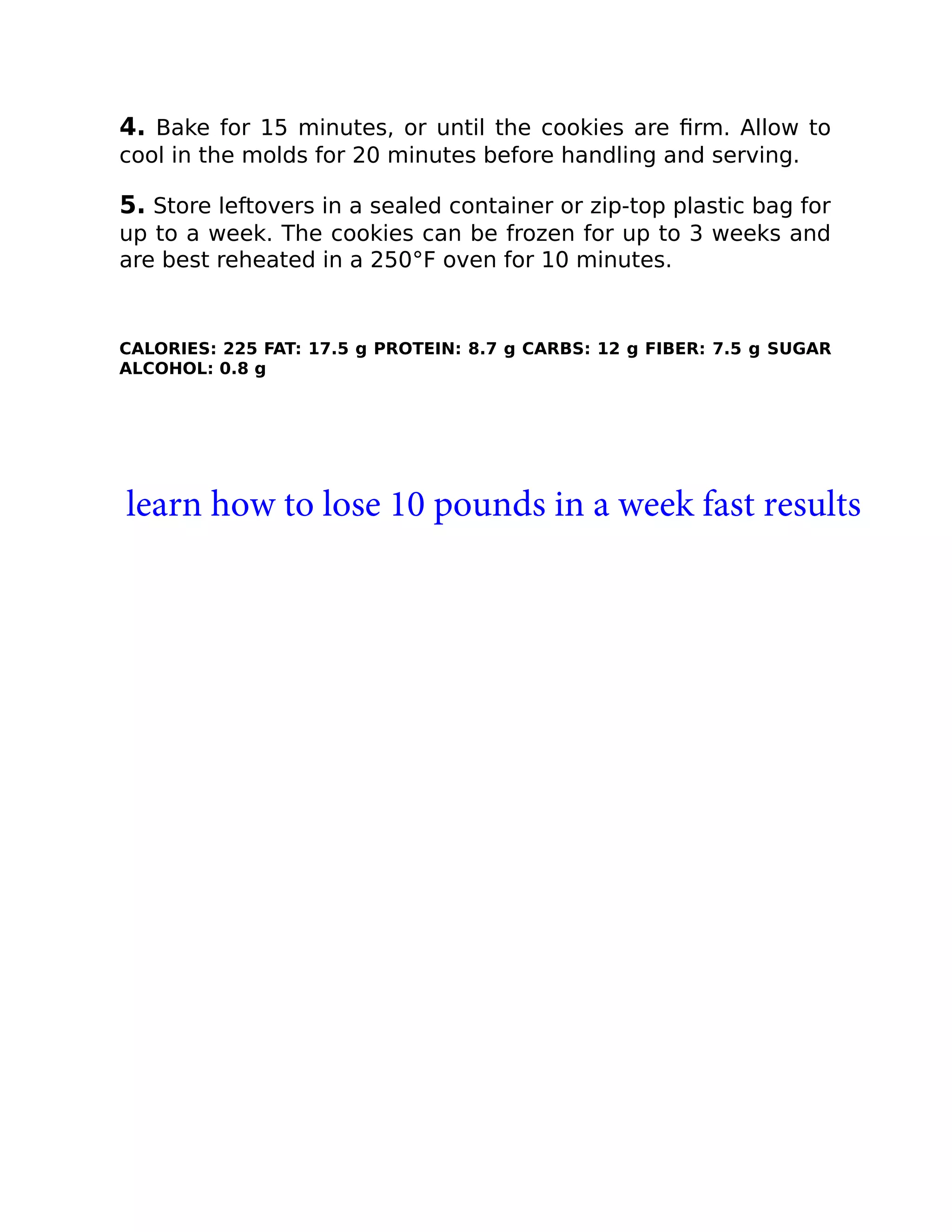 4. Bake for 15 minutes, or until the cookies are ﬁrm. Allow to
cool in the molds for 20 minutes before handling and serving.
5. Store leftovers in a sealed container or zip-top plastic bag for
up to a week. The cookies can be frozen for up to 3 weeks and
are best reheated in a 250°F oven for 10 minutes.
CALORIES: 225 FAT: 17.5 g PROTEIN: 8.7 g CARBS: 12 g FIBER: 7.5 g SUGAR
ALCOHOL: 0.8 g
learn how to lose 10 pounds in a week fast results
 