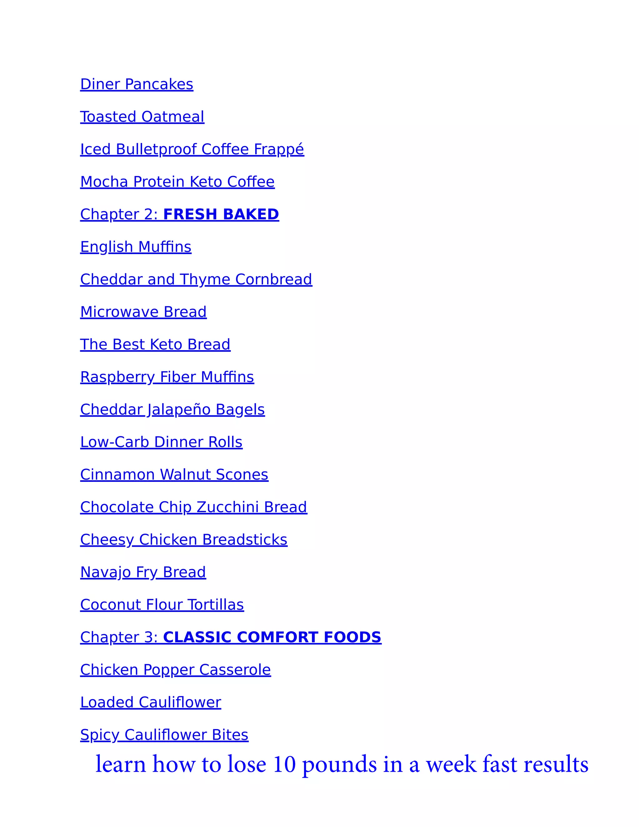 Diner Pancakes
Toasted Oatmeal
Iced Bulletproof Coﬀee Frappé
Mocha Protein Keto Coﬀee
Chapter 2: FRESH BAKED
English Muﬃns
Cheddar and Thyme Cornbread
Microwave Bread
The Best Keto Bread
Raspberry Fiber Muﬃns
Cheddar Jalapeño Bagels
Low-Carb Dinner Rolls
Cinnamon Walnut Scones
Chocolate Chip Zucchini Bread
Cheesy Chicken Breadsticks
Navajo Fry Bread
Coconut Flour Tortillas
Chapter 3: CLASSIC COMFORT FOODS
Chicken Popper Casserole
Loaded Cauliﬂower
Spicy Cauliﬂower Bites
learn how to lose 10 pounds in a week fast results
 