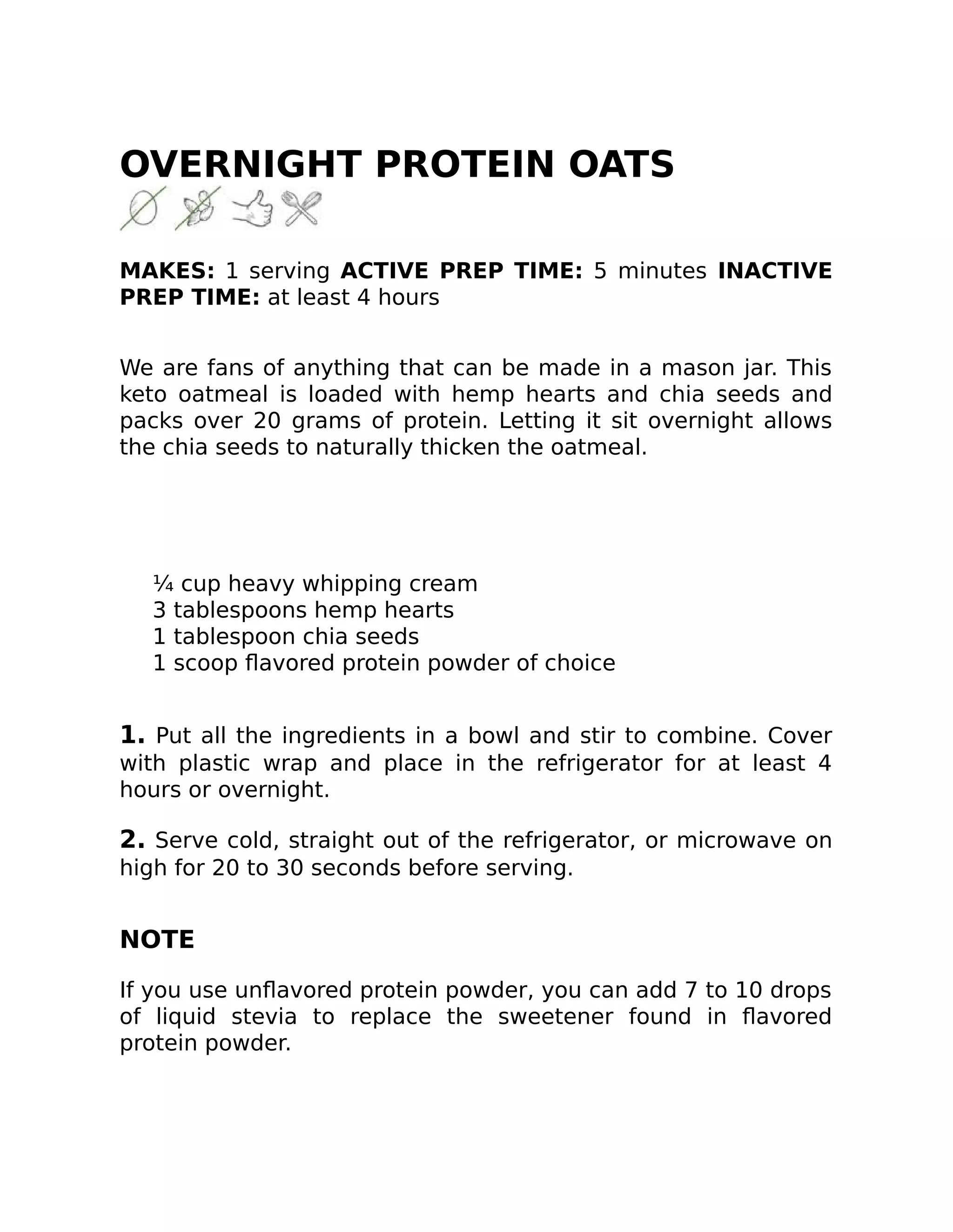 OVERNIGHT PROTEIN OATS
MAKES: 1 serving ACTIVE PREP TIME: 5 minutes INACTIVE
PREP TIME: at least 4 hours
We are fans of anything that can be made in a mason jar. This
keto oatmeal is loaded with hemp hearts and chia seeds and
packs over 20 grams of protein. Letting it sit overnight allows
the chia seeds to naturally thicken the oatmeal.
¼ cup heavy whipping cream
3 tablespoons hemp hearts
1 tablespoon chia seeds
1 scoop ﬂavored protein powder of choice
1. Put all the ingredients in a bowl and stir to combine. Cover
with plastic wrap and place in the refrigerator for at least 4
hours or overnight.
2. Serve cold, straight out of the refrigerator, or microwave on
high for 20 to 30 seconds before serving.
NOTE
If you use unﬂavored protein powder, you can add 7 to 10 drops
of liquid stevia to replace the sweetener found in ﬂavored
protein powder.
 