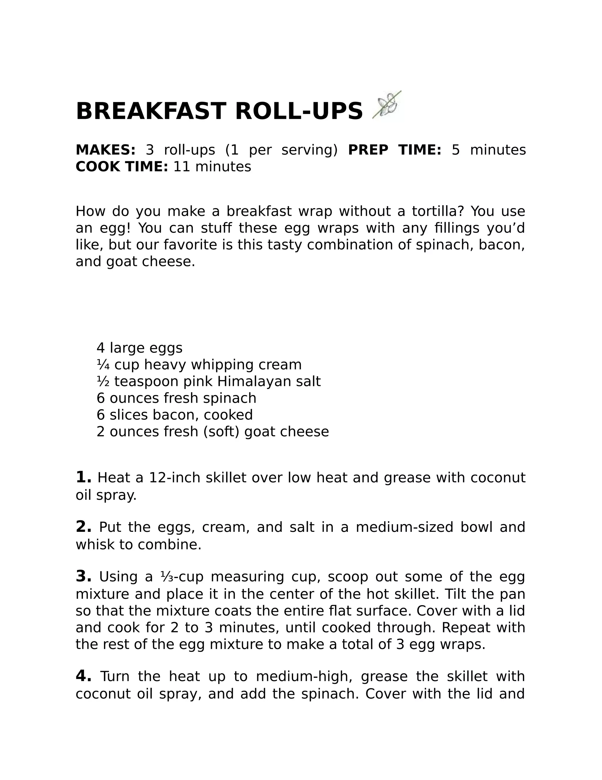 BREAKFAST ROLL-UPS
MAKES: 3 roll-ups (1 per serving) PREP TIME: 5 minutes
COOK TIME: 11 minutes
How do you make a breakfast wrap without a tortilla? You use
an egg! You can stuﬀ these egg wraps with any ﬁllings you’d
like, but our favorite is this tasty combination of spinach, bacon,
and goat cheese.
4 large eggs
¼ cup heavy whipping cream
½ teaspoon pink Himalayan salt
6 ounces fresh spinach
6 slices bacon, cooked
2 ounces fresh (soft) goat cheese
1. Heat a 12-inch skillet over low heat and grease with coconut
oil spray.
2. Put the eggs, cream, and salt in a medium-sized bowl and
whisk to combine.
3. Using a ⅓-cup measuring cup, scoop out some of the egg
mixture and place it in the center of the hot skillet. Tilt the pan
so that the mixture coats the entire ﬂat surface. Cover with a lid
and cook for 2 to 3 minutes, until cooked through. Repeat with
the rest of the egg mixture to make a total of 3 egg wraps.
4. Turn the heat up to medium-high, grease the skillet with
coconut oil spray, and add the spinach. Cover with the lid and
 