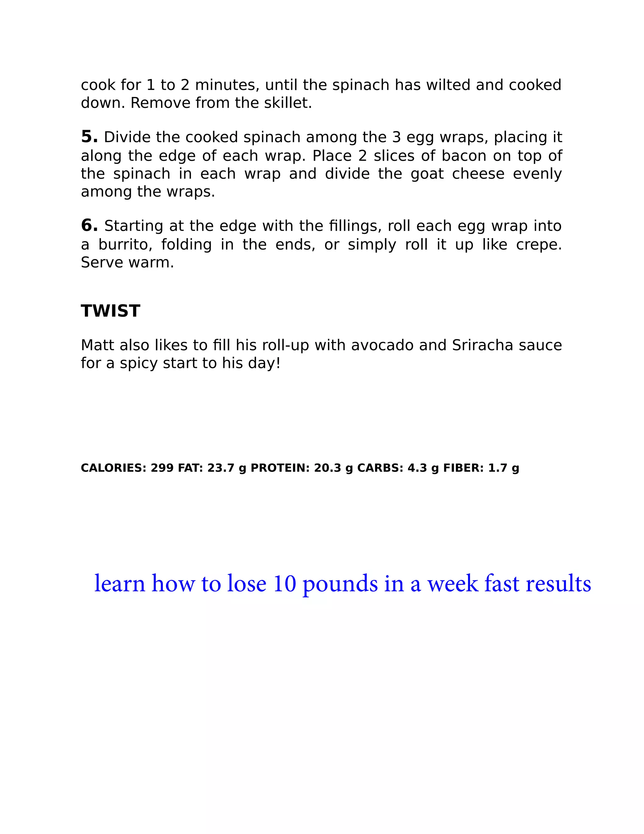 cook for 1 to 2 minutes, until the spinach has wilted and cooked
down. Remove from the skillet.
5. Divide the cooked spinach among the 3 egg wraps, placing it
along the edge of each wrap. Place 2 slices of bacon on top of
the spinach in each wrap and divide the goat cheese evenly
among the wraps.
6. Starting at the edge with the ﬁllings, roll each egg wrap into
a burrito, folding in the ends, or simply roll it up like crepe.
Serve warm.
TWIST
Matt also likes to ﬁll his roll-up with avocado and Sriracha sauce
for a spicy start to his day!
CALORIES: 299 FAT: 23.7 g PROTEIN: 20.3 g CARBS: 4.3 g FIBER: 1.7 g
learn how to lose 10 pounds in a week fast results
 