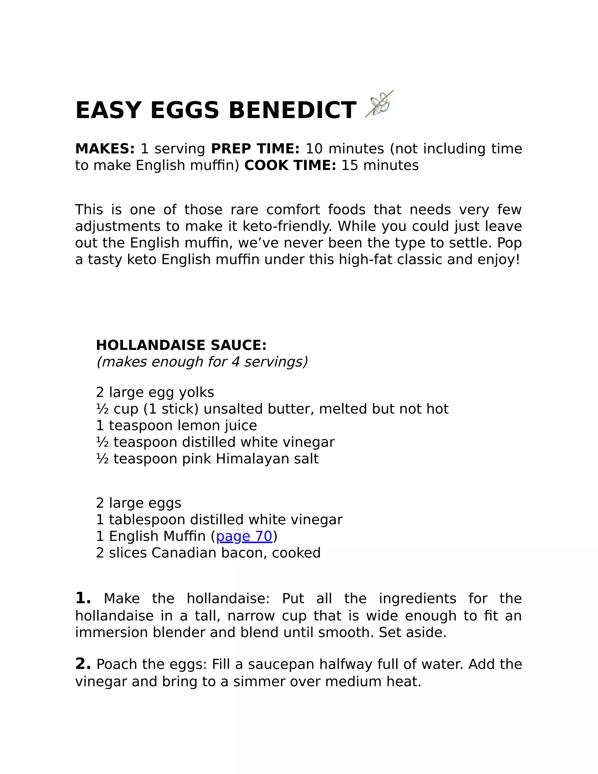 EASY EGGS BENEDICT
MAKES: 1 serving PREP TIME: 10 minutes (not including time
to make English muﬃn) COOK TIME: 15 minutes
This is one of those rare comfort foods that needs very few
adjustments to make it keto-friendly. While you could just leave
out the English muﬃn, we’ve never been the type to settle. Pop
a tasty keto English muﬃn under this high-fat classic and enjoy!
HOLLANDAISE SAUCE:
(makes enough for 4 servings)
2 large egg yolks
½ cup (1 stick) unsalted butter, melted but not hot
1 teaspoon lemon juice
½ teaspoon distilled white vinegar
½ teaspoon pink Himalayan salt
2 large eggs
1 tablespoon distilled white vinegar
1 English Muﬃn (page 70)
2 slices Canadian bacon, cooked
1. Make the hollandaise: Put all the ingredients for the
hollandaise in a tall, narrow cup that is wide enough to ﬁt an
immersion blender and blend until smooth. Set aside.
2. Poach the eggs: Fill a saucepan halfway full of water. Add the
vinegar and bring to a simmer over medium heat.
 