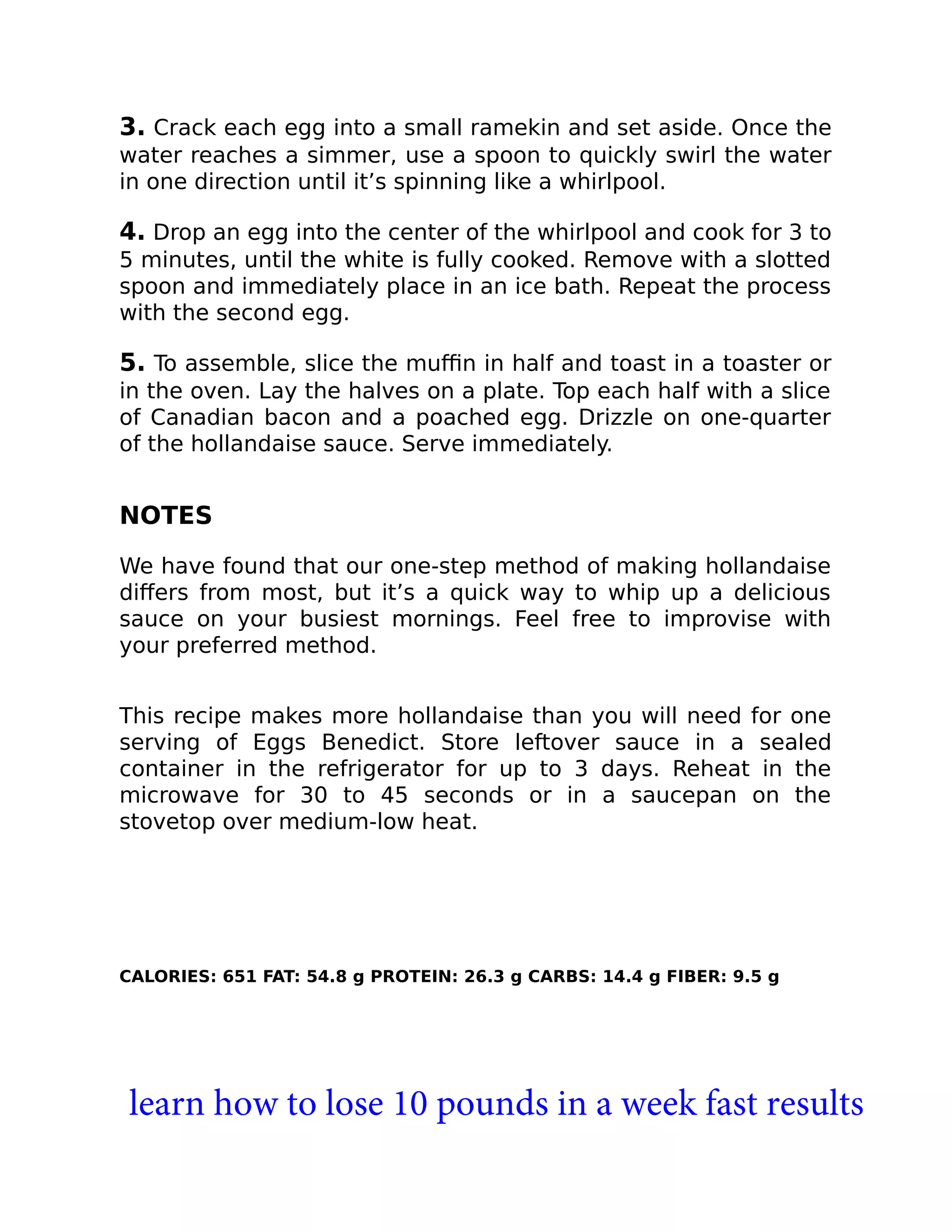 3. Crack each egg into a small ramekin and set aside. Once the
water reaches a simmer, use a spoon to quickly swirl the water
in one direction until it’s spinning like a whirlpool.
4. Drop an egg into the center of the whirlpool and cook for 3 to
5 minutes, until the white is fully cooked. Remove with a slotted
spoon and immediately place in an ice bath. Repeat the process
with the second egg.
5. To assemble, slice the muﬃn in half and toast in a toaster or
in the oven. Lay the halves on a plate. Top each half with a slice
of Canadian bacon and a poached egg. Drizzle on one-quarter
of the hollandaise sauce. Serve immediately.
NOTES
We have found that our one-step method of making hollandaise
diﬀers from most, but it’s a quick way to whip up a delicious
sauce on your busiest mornings. Feel free to improvise with
your preferred method.
This recipe makes more hollandaise than you will need for one
serving of Eggs Benedict. Store leftover sauce in a sealed
container in the refrigerator for up to 3 days. Reheat in the
microwave for 30 to 45 seconds or in a saucepan on the
stovetop over medium-low heat.
CALORIES: 651 FAT: 54.8 g PROTEIN: 26.3 g CARBS: 14.4 g FIBER: 9.5 g
learn how to lose 10 pounds in a week fast results
 