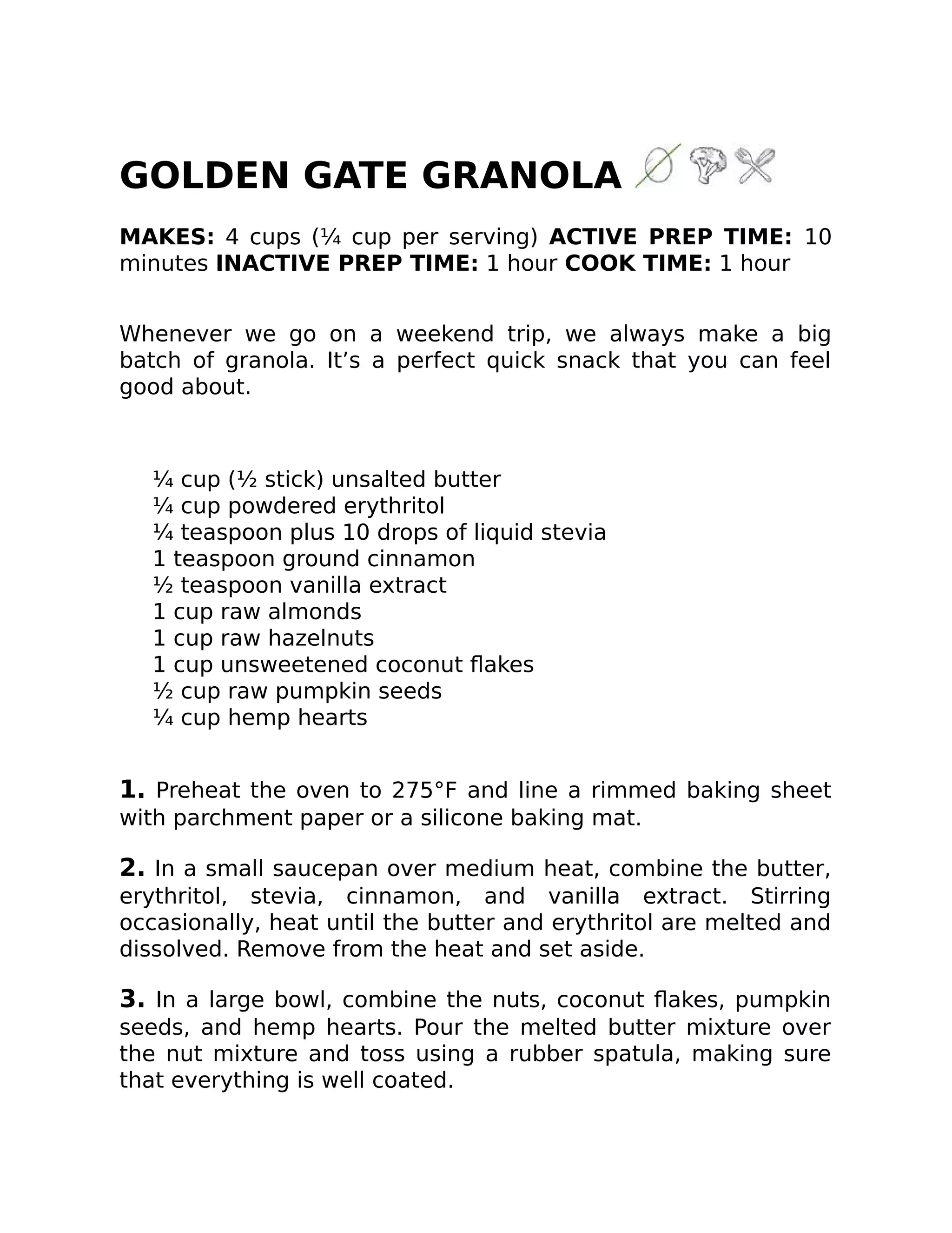 GOLDEN GATE GRANOLA
MAKES: 4 cups (¼ cup per serving) ACTIVE PREP TIME: 10
minutes INACTIVE PREP TIME: 1 hour COOK TIME: 1 hour
Whenever we go on a weekend trip, we always make a big
batch of granola. It’s a perfect quick snack that you can feel
good about.
¼ cup (½ stick) unsalted butter
¼ cup powdered erythritol
¼ teaspoon plus 10 drops of liquid stevia
1 teaspoon ground cinnamon
½ teaspoon vanilla extract
1 cup raw almonds
1 cup raw hazelnuts
1 cup unsweetened coconut ﬂakes
½ cup raw pumpkin seeds
¼ cup hemp hearts
1. Preheat the oven to 275°F and line a rimmed baking sheet
with parchment paper or a silicone baking mat.
2. In a small saucepan over medium heat, combine the butter,
erythritol, stevia, cinnamon, and vanilla extract. Stirring
occasionally, heat until the butter and erythritol are melted and
dissolved. Remove from the heat and set aside.
3. In a large bowl, combine the nuts, coconut ﬂakes, pumpkin
seeds, and hemp hearts. Pour the melted butter mixture over
the nut mixture and toss using a rubber spatula, making sure
that everything is well coated.
 