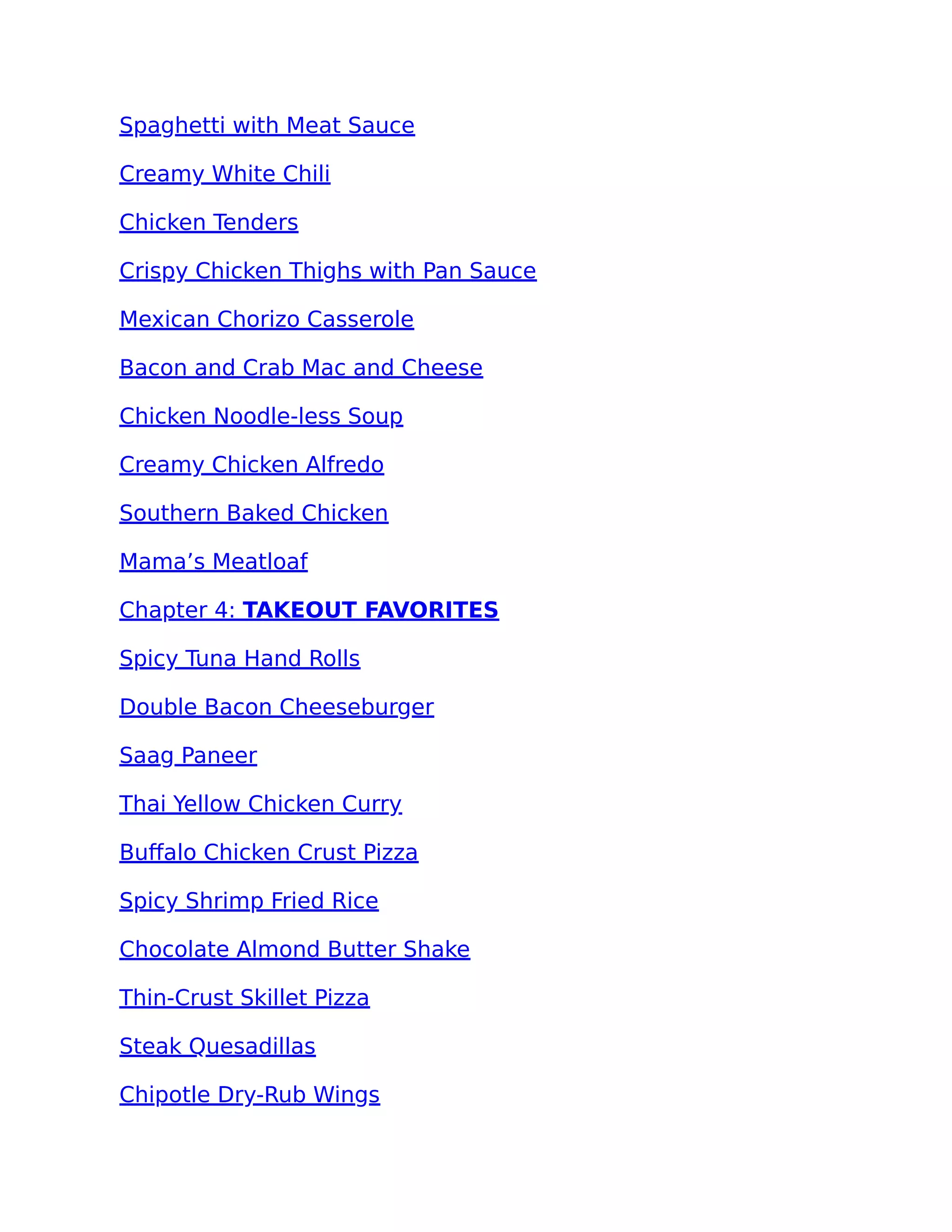 Spaghetti with Meat Sauce
Creamy White Chili
Chicken Tenders
Crispy Chicken Thighs with Pan Sauce
Mexican Chorizo Casserole
Bacon and Crab Mac and Cheese
Chicken Noodle-less Soup
Creamy Chicken Alfredo
Southern Baked Chicken
Mama’s Meatloaf
Chapter 4: TAKEOUT FAVORITES
Spicy Tuna Hand Rolls
Double Bacon Cheeseburger
Saag Paneer
Thai Yellow Chicken Curry
Buﬀalo Chicken Crust Pizza
Spicy Shrimp Fried Rice
Chocolate Almond Butter Shake
Thin-Crust Skillet Pizza
Steak Quesadillas
Chipotle Dry-Rub Wings
 