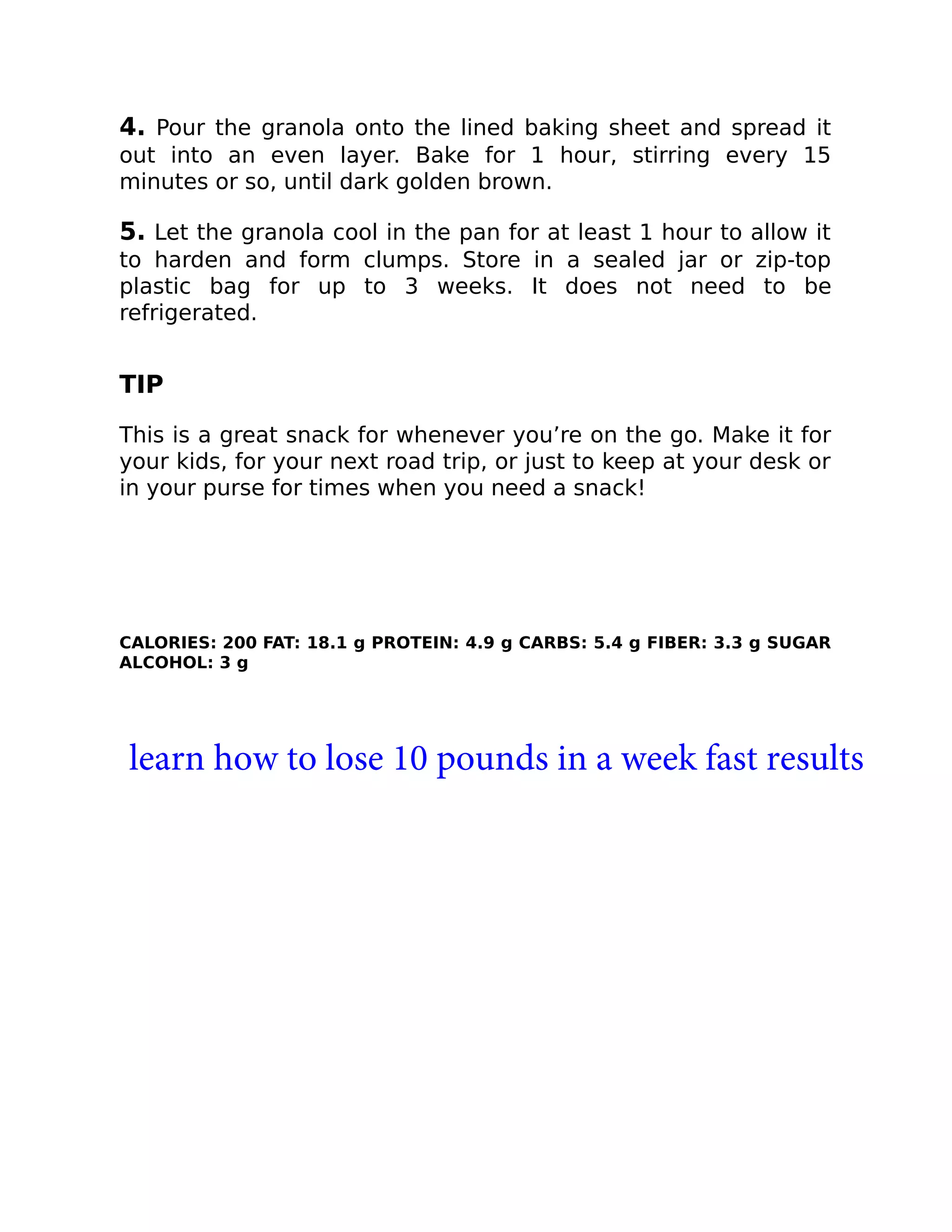 4. Pour the granola onto the lined baking sheet and spread it
out into an even layer. Bake for 1 hour, stirring every 15
minutes or so, until dark golden brown.
5. Let the granola cool in the pan for at least 1 hour to allow it
to harden and form clumps. Store in a sealed jar or zip-top
plastic bag for up to 3 weeks. It does not need to be
refrigerated.
TIP
This is a great snack for whenever you’re on the go. Make it for
your kids, for your next road trip, or just to keep at your desk or
in your purse for times when you need a snack!
CALORIES: 200 FAT: 18.1 g PROTEIN: 4.9 g CARBS: 5.4 g FIBER: 3.3 g SUGAR
ALCOHOL: 3 g
learn how to lose 10 pounds in a week fast results
 
