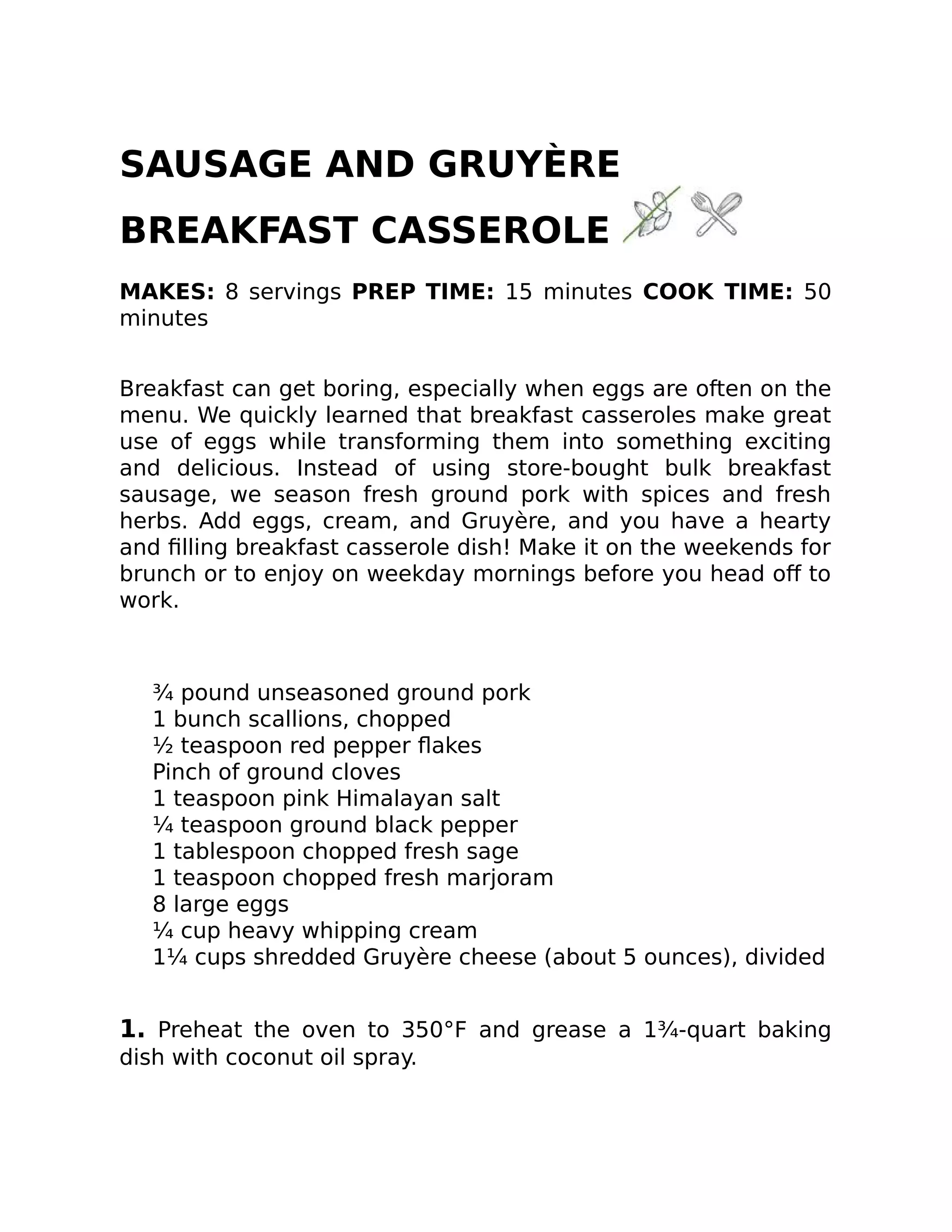 SAUSAGE AND GRUYÈRE
BREAKFAST CASSEROLE
MAKES: 8 servings PREP TIME: 15 minutes COOK TIME: 50
minutes
Breakfast can get boring, especially when eggs are often on the
menu. We quickly learned that breakfast casseroles make great
use of eggs while transforming them into something exciting
and delicious. Instead of using store-bought bulk breakfast
sausage, we season fresh ground pork with spices and fresh
herbs. Add eggs, cream, and Gruyère, and you have a hearty
and ﬁlling breakfast casserole dish! Make it on the weekends for
brunch or to enjoy on weekday mornings before you head oﬀ to
work.
¾ pound unseasoned ground pork
1 bunch scallions, chopped
½ teaspoon red pepper ﬂakes
Pinch of ground cloves
1 teaspoon pink Himalayan salt
¼ teaspoon ground black pepper
1 tablespoon chopped fresh sage
1 teaspoon chopped fresh marjoram
8 large eggs
¼ cup heavy whipping cream
1¼ cups shredded Gruyère cheese (about 5 ounces), divided
1. Preheat the oven to 350°F and grease a 1¾-quart baking
dish with coconut oil spray.
 