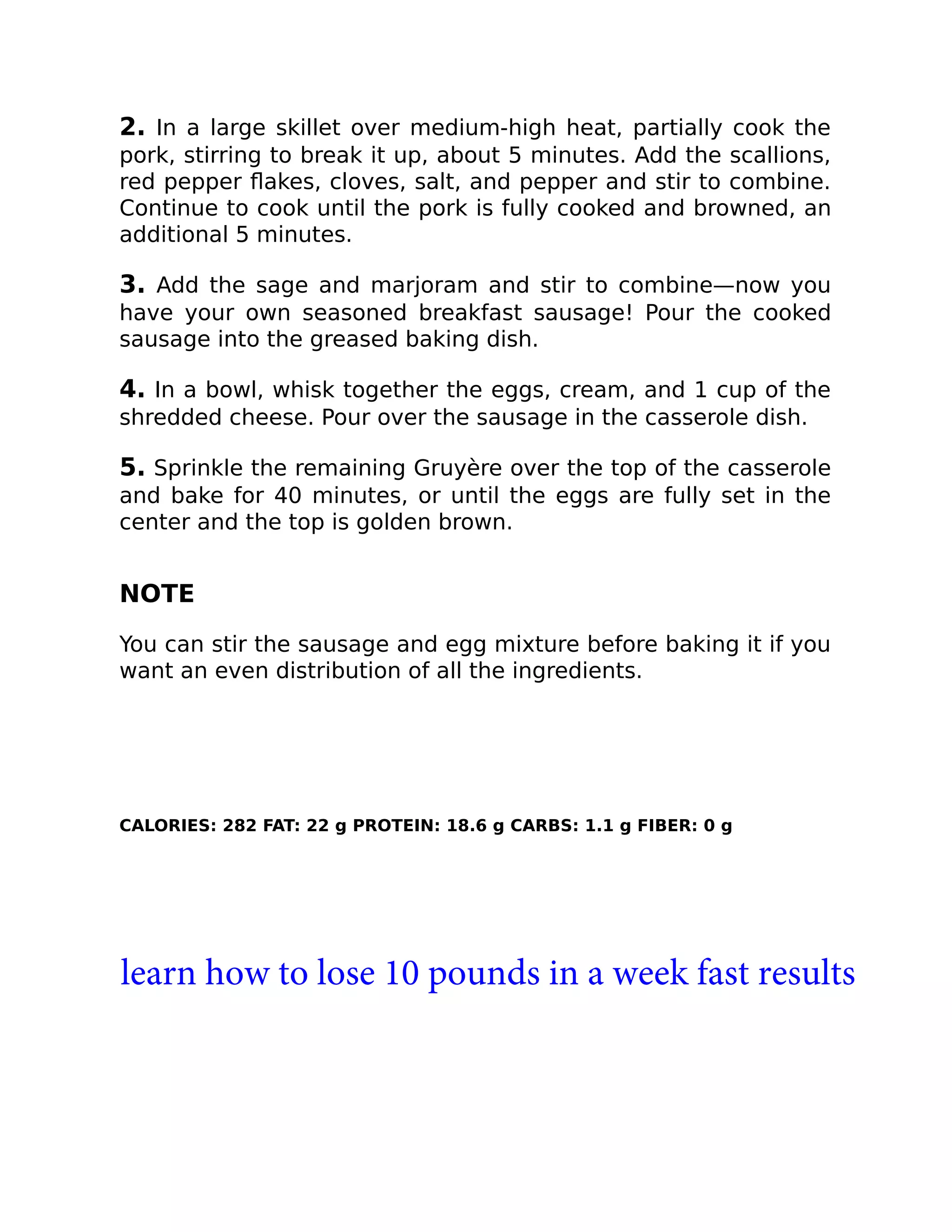 2. In a large skillet over medium-high heat, partially cook the
pork, stirring to break it up, about 5 minutes. Add the scallions,
red pepper ﬂakes, cloves, salt, and pepper and stir to combine.
Continue to cook until the pork is fully cooked and browned, an
additional 5 minutes.
3. Add the sage and marjoram and stir to combine—now you
have your own seasoned breakfast sausage! Pour the cooked
sausage into the greased baking dish.
4. In a bowl, whisk together the eggs, cream, and 1 cup of the
shredded cheese. Pour over the sausage in the casserole dish.
5. Sprinkle the remaining Gruyère over the top of the casserole
and bake for 40 minutes, or until the eggs are fully set in the
center and the top is golden brown.
NOTE
You can stir the sausage and egg mixture before baking it if you
want an even distribution of all the ingredients.
CALORIES: 282 FAT: 22 g PROTEIN: 18.6 g CARBS: 1.1 g FIBER: 0 g
learn how to lose 10 pounds in a week fast results
 