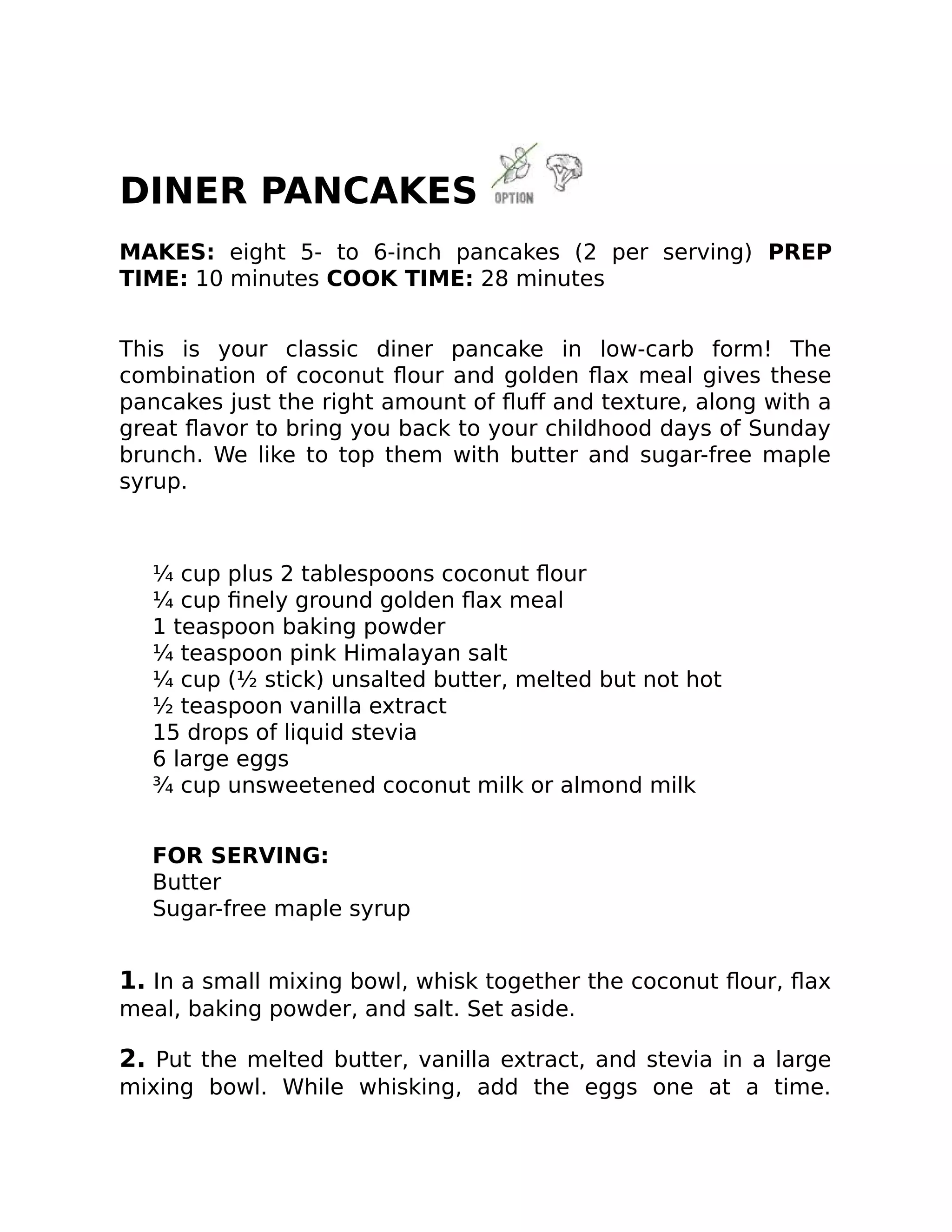DINER PANCAKES
MAKES: eight 5- to 6-inch pancakes (2 per serving) PREP
TIME: 10 minutes COOK TIME: 28 minutes
This is your classic diner pancake in low-carb form! The
combination of coconut ﬂour and golden ﬂax meal gives these
pancakes just the right amount of ﬂuﬀ and texture, along with a
great ﬂavor to bring you back to your childhood days of Sunday
brunch. We like to top them with butter and sugar-free maple
syrup.
¼ cup plus 2 tablespoons coconut ﬂour
¼ cup ﬁnely ground golden ﬂax meal
1 teaspoon baking powder
¼ teaspoon pink Himalayan salt
¼ cup (½ stick) unsalted butter, melted but not hot
½ teaspoon vanilla extract
15 drops of liquid stevia
6 large eggs
¾ cup unsweetened coconut milk or almond milk
FOR SERVING:
Butter
Sugar-free maple syrup
1. In a small mixing bowl, whisk together the coconut ﬂour, ﬂax
meal, baking powder, and salt. Set aside.
2. Put the melted butter, vanilla extract, and stevia in a large
mixing bowl. While whisking, add the eggs one at a time.
 