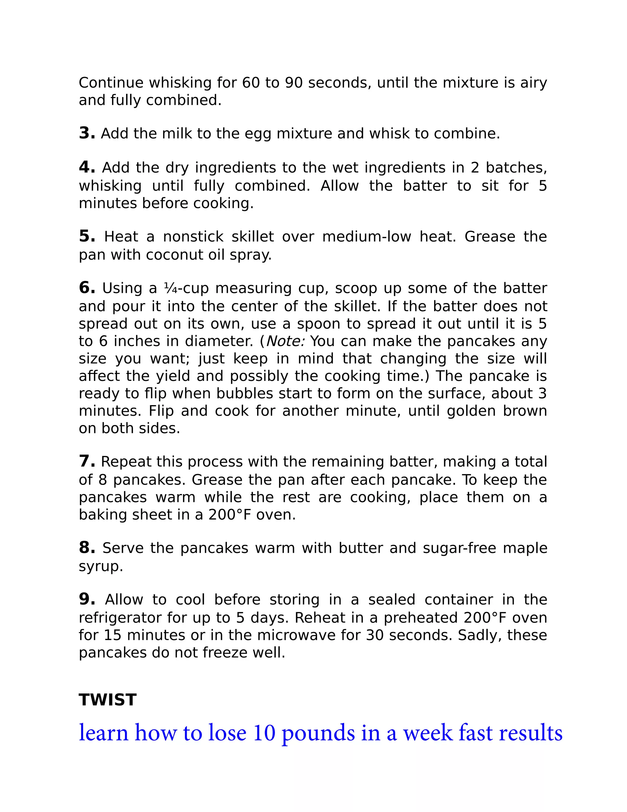 Continue whisking for 60 to 90 seconds, until the mixture is airy
and fully combined.
3. Add the milk to the egg mixture and whisk to combine.
4. Add the dry ingredients to the wet ingredients in 2 batches,
whisking until fully combined. Allow the batter to sit for 5
minutes before cooking.
5. Heat a nonstick skillet over medium-low heat. Grease the
pan with coconut oil spray.
6. Using a ¼-cup measuring cup, scoop up some of the batter
and pour it into the center of the skillet. If the batter does not
spread out on its own, use a spoon to spread it out until it is 5
to 6 inches in diameter. (Note: You can make the pancakes any
size you want; just keep in mind that changing the size will
aﬀect the yield and possibly the cooking time.) The pancake is
ready to ﬂip when bubbles start to form on the surface, about 3
minutes. Flip and cook for another minute, until golden brown
on both sides.
7. Repeat this process with the remaining batter, making a total
of 8 pancakes. Grease the pan after each pancake. To keep the
pancakes warm while the rest are cooking, place them on a
baking sheet in a 200°F oven.
8. Serve the pancakes warm with butter and sugar-free maple
syrup.
9. Allow to cool before storing in a sealed container in the
refrigerator for up to 5 days. Reheat in a preheated 200°F oven
for 15 minutes or in the microwave for 30 seconds. Sadly, these
pancakes do not freeze well.
TWIST
learn how to lose 10 pounds in a week fast results
 