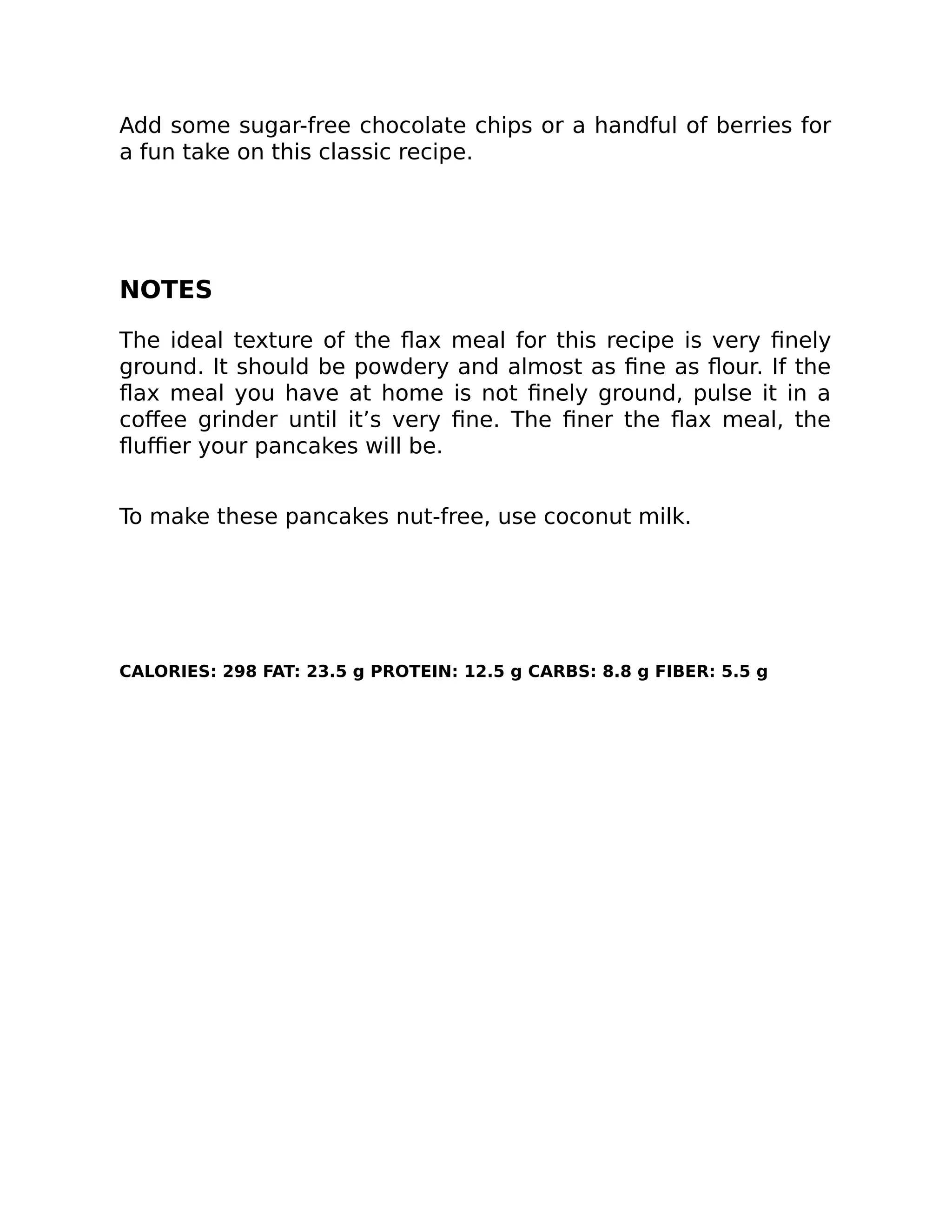 Add some sugar-free chocolate chips or a handful of berries for
a fun take on this classic recipe.
NOTES
The ideal texture of the ﬂax meal for this recipe is very ﬁnely
ground. It should be powdery and almost as ﬁne as ﬂour. If the
ﬂax meal you have at home is not ﬁnely ground, pulse it in a
coﬀee grinder until it’s very ﬁne. The ﬁner the ﬂax meal, the
ﬂuﬃer your pancakes will be.
To make these pancakes nut-free, use coconut milk.
CALORIES: 298 FAT: 23.5 g PROTEIN: 12.5 g CARBS: 8.8 g FIBER: 5.5 g
 