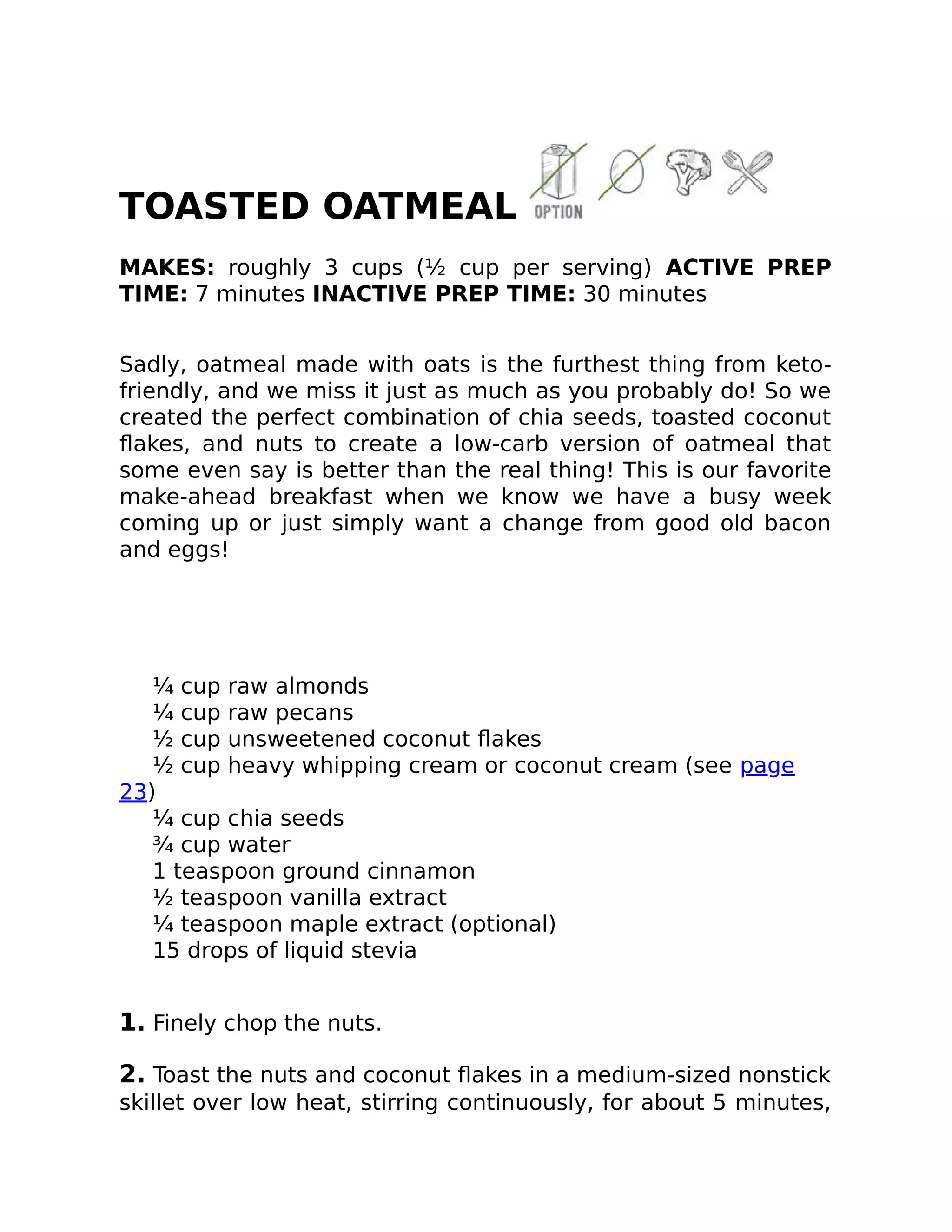 TOASTED OATMEAL
MAKES: roughly 3 cups (½ cup per serving) ACTIVE PREP
TIME: 7 minutes INACTIVE PREP TIME: 30 minutes
Sadly, oatmeal made with oats is the furthest thing from keto-
friendly, and we miss it just as much as you probably do! So we
created the perfect combination of chia seeds, toasted coconut
ﬂakes, and nuts to create a low-carb version of oatmeal that
some even say is better than the real thing! This is our favorite
make-ahead breakfast when we know we have a busy week
coming up or just simply want a change from good old bacon
and eggs!
¼ cup raw almonds
¼ cup raw pecans
½ cup unsweetened coconut ﬂakes
½ cup heavy whipping cream or coconut cream (see page
23)
¼ cup chia seeds
¾ cup water
1 teaspoon ground cinnamon
½ teaspoon vanilla extract
¼ teaspoon maple extract (optional)
15 drops of liquid stevia
1. Finely chop the nuts.
2. Toast the nuts and coconut ﬂakes in a medium-sized nonstick
skillet over low heat, stirring continuously, for about 5 minutes,
 