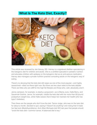 What Is The Keto Diet, Exactly?
This article was reviewed by Jes Harvey, RD. Harvey is a registered dietitian specializing in
the ketogenic diet for children and adults. She is a certified specialist in pediatric nutrition
and educates children with epilepsy on the ketogenic diet as an anti-seizure medication.
Harvey also manages a private nutrition practice consulting adults on the ketogenic way of
eating.
There's no denying that the keto diet still reigns as one of the most popular—and highly
researched—diets out there right now. But there are two clear sides to the keto debate:
There are folks who are alllll for the high-fat lifestyle and those who, well, absolutely aren't.
Jenna Jameson, for example, is clearly a proponent—as is Mama June, Halle Berry, and
Savannah Guthrie. Jenna, for example, credits the keto diet with her more than 80-pound
postpartum weight loss, while Halle swears that it helps her maintain her health (she has
type 2 diabetes).
Then there are the people who don't love the diet: Tamra Judge, who was on the keto diet
for about a month, decided to quit, saying it "doesn't do anything" and noting that it made
her feel sick (#ketofluproblems). And Jillian Michaels told WH last year that people should
"avoid the keto diet—common sense. A balanced diet is key."
 
