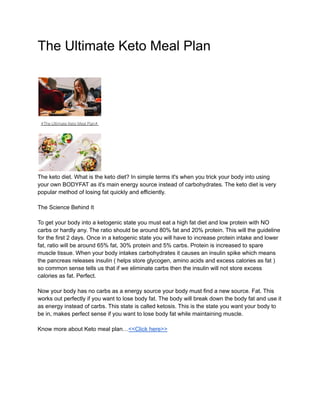 The Ultimate Keto Meal Plan
The keto diet. What is the keto diet? In simple terms it's when you trick your body into using
your own BODYFAT as it's main energy source instead of carbohydrates. The keto diet is very
popular method of losing fat quickly and efficiently.
The Science Behind It
To get your body into a ketogenic state you must eat a high fat diet and low protein with NO
carbs or hardly any. The ratio should be around 80% fat and 20% protein. This will the guideline
for the first 2 days. Once in a ketogenic state you will have to increase protein intake and lower
fat, ratio will be around 65% fat, 30% protein and 5% carbs. Protein is increased to spare
muscle tissue. When your body intakes carbohydrates it causes an insulin spike which means
the pancreas releases insulin ( helps store glycogen, amino acids and excess calories as fat )
so common sense tells us that if we eliminate carbs then the insulin will not store excess
calories as fat. Perfect.
Now your body has no carbs as a energy source your body must find a new source. Fat. This
works out perfectly if you want to lose body fat. The body will break down the body fat and use it
as energy instead of carbs. This state is called ketosis. This is the state you want your body to
be in, makes perfect sense if you want to lose body fat while maintaining muscle.
Know more about Keto meal plan…<<Click here>>
 