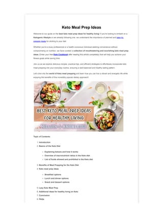 Keto Meal Prep Ideas
Welcome to our guide on the best keto meal prep ideas for healthy living! If you're looking to embark on a
Ketogenic lifestyle or are already following one, we understand the importance of planned and easy-to-
prepare meals for sticking to your diet.
Whether you're a busy professional or a health-conscious individual seeking convenience without
compromising on nutrition, we have curated a collection of mouthwatering and nourishing keto meal prep
ideas (Order your free Keto Cookbook after reading this article completely) that will help you achieve your
fitness goals while saving time.
Join us as we explore delicious recipes, practical tips, and efficient strategies to effortlessly incorporate keto
meal prepping into your everyday routine, ensuring a well-balanced and healthy eating pattern.
Let's dive into the world of Keto meal prepping and learn how you can live a vibrant and energetic life while
enjoying the benefits of this incredibly popular dietary approach!
Topic of Contents:
1. Introduction
2. Basics of the Keto Diet
Explaining ketosis and how it works
Overview of macronutrient ratios in the Keto diet
List of foods allowed and prohibited in the Keto diet
3. Benefits of Meal Prepping for the Keto Diet
4. Keto meal prep ideas
Breakfast options
Lunch and dinner options
Snack and dessert options
5. Lazy Keto Meal Prep
6. Additional ideas for healthy living on Keto
7. Conclusion
8. FAQs
 