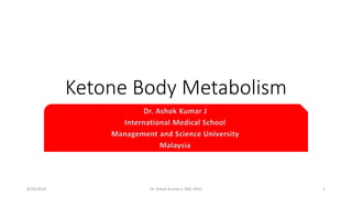 Ketone Body Metabolism 
Dr. Ashok Kumar J 
International Medical School 
Management and Science University 
Malaysia 
9/10/2014 Dr. Ashok Kumar J; IMS; MSU 1 
 