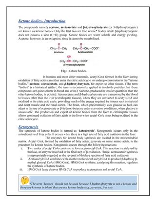 3
Ketone bodies- Introduction
The compounds namely acetone, acetoacetate and β-hydroxybutyrate (or 3-Hydroxybutyrate)
are known as ketone bodies. Only the first two are true ketone* bodies while β-hydroxybutyrate
does not possess a keto (C=O) group. Ketone bodies are water soluble and energy yielding.
Acetone, however, is an exception, since it cannot be metabolized.
Fig.1 Ketone bodies.
In humans and most other mammals, acetyl-CoA formed in the liver during
oxidation of fatty acids can either enter the citric acid cycle or undergo conversion to the “ketone
bodies,” acetone, acetoacetate, and β-hydroxybutyrate, for export to other tissues. (The term
“bodies” is a historical artifact; the term is occasionally applied to insoluble particles, but these
compounds are quite soluble in blood and urine.) Acetone, produced in smaller quantities than the
other ketone bodies, is exhaled. Acetoacetate and β-hydroxybutyrate are transported by the blood
to tissues other than the liver (extrahepatic tissues), where they are converted to acetyl-CoA and
oxidized in the citric acid cycle, providing much of the energy required by tissues such as skeletal
and heart muscle and the renal cortex. The brain, which preferentially uses glucose as fuel, can
adapt to the use of acetoacetate or β-hydroxybutyrate under starvation conditions, when glucose is
unavailable. The production and export of ketone bodies from the liver to extrahepatic tissues
allows continued oxidation of fatty acids in the liver when acetyl-CoA is not being oxidized in the
citric acid cycle.
Ketogenesis
The synthesis of ketone bodies is termed as ‘ketogenesis’. Ketogenesis occurs only in the
mitochondria of liver cells. It occurs when there is a high rate of fatty acid oxidation in the liver.
The enzymes for ketone body synthesis are located in the mitochondrial
matrix. Acetyl CoA, formed by oxidation of fatty acids, pyruvate or some amino acids, is the
precursor for ketone bodies. Ketogenesis occurs through the following reactions:
i. Two moles of acetyl CoA condense to form acetoacetyl CoA. This reaction is catalyzed by
thiolase, an enzyme involved in the final step of β-oxidation. Hence, acetoacetate synthesis
is appropriately regarded as the reversal of thiolase reaction of fatty acid oxidation.
ii. Acetoacetyl CoA combines with another molecule of acetyl CoA to produce β-hydroxy β-
methyl glutaryl CoA (HMG CoA). HMG CoA synthase, catalysing this reaction, regulates
the synthesis of ketone bodies.
iii. HMG CoA lyase cleaves HMG CoA to produce acetoacetate and acetyl CoA.
iv.
v. Acetoacetate can undergo spontaneous decarboxylation to form acetone.
*The term ‘ketones’ should not be used because 3-hydroxybutyrate is not a ketone and
there are ketones in blood that are not ketone bodies e.g. pyruvate, fructose.
 