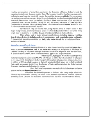 8
resulting accumulation of acetyl-CoA accelerates the formation of ketone bodies beyond the
capacity of extrahepatic tissues to oxidize them. The increased blood levels of acetoacetate and β-
hydroxybutyrate lower the blood pH, causing the condition known as acidosis. Extreme acidosis
can lead to coma and in some cases death. Ketone bodies in the blood and urine of individuals with
untreated diabetes can reach extraordinary levels—a blood concentration of 90 mg/100 mL
(compared with a normal level of <3 mg/100 mL) and urinary excretion of 5,000 mg/24 hr
(compared with a normal rate of ≤125 mg/24 hr). This condition is called ketosis. Ketosis is mild
in starvation but severe in diabetes mellitus.
Individuals on very low-calorie diets, using the fats stored in adipose tissue as their
major energy source, also have increased levels of ketone bodies in their blood and urine. These
levels must be monitored to avoid the dangers of acidosis and ketosis (ketoacidosis).
These effects lead to major clinical manifestations, including nausea, vomiting,
dehydration, electrolyte imbalance, loss of consciousness and, potentially, coma and death.
A characteristic sign of this condition is a fruity odor on the breath due to expiration of large
amounts of acetone.
Jamaican vomiting sickness
Jamaican vomiting sickness is an acute illness caused by the toxin hypoglycin A,
which is present in unripened fruit of the ackee tree. Hypogylcin A is present in the unripe aril
(external covering of seeds that develops after fertilization as an outgrowth from the ovule stalk)
at levels of over 1000ppm, which falls to less than 0.1ppm in the fully ripened aril.
When ingested, hypoglycin A is metabolized to produce
methylenecyclopropylacetic acid (MCPA). MCPA acts to inhibit the beta-oxidation of fatty acids
in two ways. First, it interferes with the transport of long-chain fatty acids into mitochondria. Also,
it inhibits acyl-CoA dehydrogenase, so that only unsaturated fatty acids can be fully oxidized.
Fatty acids accumulate in the liver. In absence of fatty acid metabolism, the body becomes
dependent on glucose and glycogen for energy.
Once the liver glycogen stores are depleted, the body cannot synthesize
glucose and severe hypoglycemia occurs.
Abdominal discomfort begins two to six hours after eating unripe ackee fruit,
followed by sudden onset vomiting. In severe cases, profound dehydration, seizures, coma and
death may occur. Children and those who are malnourished are more susceptible to the disease.
 