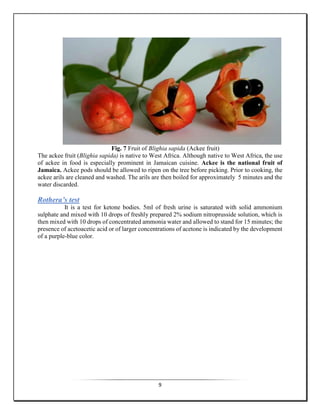 9
Fig. 7 Fruit of Blighia sapida (Ackee fruit)
The ackee fruit (Blighia sapida) is native to West Africa. Although native to West Africa, the use
of ackee in food is especially prominent in Jamaican cuisine. Ackee is the national fruit of
Jamaica. Ackee pods should be allowed to ripen on the tree before picking. Prior to cooking, the
ackee arils are cleaned and washed. The arils are then boiled for approximately 5 minutes and the
water discarded.
Rothera’s test
It is a test for ketone bodies. 5ml of fresh urine is saturated with solid ammonium
sulphate and mixed with 10 drops of freshly prepared 2% sodium nitroprusside solution, which is
then mixed with 10 drops of concentrated ammonia water and allowed to stand for 15 minutes; the
presence of acetoacetic acid or of larger concentrations of acetone is indicated by the development
of a purple-blue color.
 