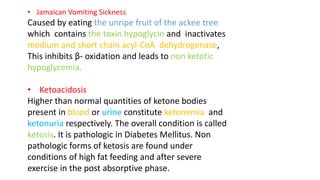 • Jamaican Vomiting Sickness
Caused by eating the unripe fruit of the ackee tree
which contains the toxin hypoglycin and inactivates
medium and short chain acyl-CoA dehydrogenase,
This inhibits β- oxidation and leads to non ketotic
hypoglycemia.
• Ketoacidosis
Higher than normal quantities of ketone bodies
present in blood or urine constitute ketonemia and
ketonuria respectively. The overall condition is called
ketosis. It is pathologic in Diabetes Mellitus. Non
pathologic forms of ketosis are found under
conditions of high fat feeding and after severe
exercise in the post absorptive phase.
 