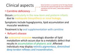 Clinical aspects
• Carnitine deficiency
Occurs particularly in the new-born and preterm infants
due to inadequate biosynthesis or renal leakage.
Symptoms include hypoglycemia, lipid accumulation and
muscular weakness
Treatment is by oral supplementation with carnitine
• Refsum’s disease
An autosomal recessive neurologic disorder of lipid
metabolism which occurs due to a metabolic defect that
results in accumulation of phytanic acid .Affected
individuals may display retinitis pigmentosa, diminished
deep tendon reflexes and incoordination.
Since Carnitine is an essential carrier for long-chained
F.As from the cytosol through the inner mitochondrial
membrane into the matrix , where beta-oxidation
takes place.
 