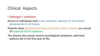 Clinical Aspects
• Zellweger’s syndrome
Occurs in individuals with a rare inherited absence of functional
peroxisomes in all tissues.
Patients show elevated very long chain fatty acids in plasma as a result
of impaired VLCFA oxidation
The disease also causes severe neurological symptoms, and most
patients die in the first year of life.
 
