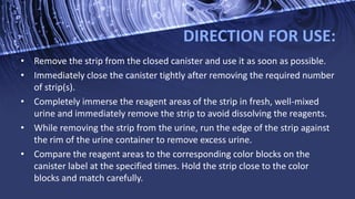 DIRECTION FOR USE:
• Remove the strip from the closed canister and use it as soon as possible.
• Immediately close the canister tightly after removing the required number
of strip(s).
• Completely immerse the reagent areas of the strip in fresh, well-mixed
urine and immediately remove the strip to avoid dissolving the reagents.
• While removing the strip from the urine, run the edge of the strip against
the rim of the urine container to remove excess urine.
• Compare the reagent areas to the corresponding color blocks on the
canister label at the specified times. Hold the strip close to the color
blocks and match carefully.
 