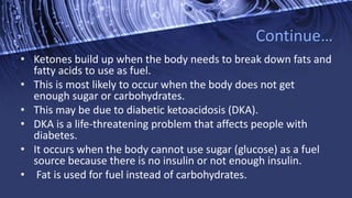 Continue…
• Ketones build up when the body needs to break down fats and
fatty acids to use as fuel.
• This is most likely to occur when the body does not get
enough sugar or carbohydrates.
• This may be due to diabetic ketoacidosis (DKA).
• DKA is a life-threatening problem that affects people with
diabetes.
• It occurs when the body cannot use sugar (glucose) as a fuel
source because there is no insulin or not enough insulin.
• Fat is used for fuel instead of carbohydrates.
 