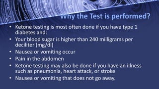 Why the Test is performed?
• Ketone testing is most often done if you have type 1
diabetes and:
• Your blood sugar is higher than 240 milligrams per
deciliter (mg/dl)
• Nausea or vomiting occur
• Pain in the abdomen
• Ketone testing may also be done if you have an illness
such as pneumonia, heart attack, or stroke
• Nausea or vomiting that does not go away.
 