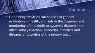 Continue…
• Urine Reagent Strips can be used in general
evaluation of health, and aids in the diagnosis and
monitoring of metabolic or systemic diseases that
affect kidney function, endocrine disorders and
diseases or disorders of the urinary tract.
 