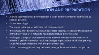 SPECIMEN COLLECTION AND PREPARATION:
• A urine specimen must be collected in a clean and dry container and tested as
soon as possible.
• Do not centrifuge.
• The use of urine preservatives is not recommended.
• If testing cannot be done within an hour after voiding, refrigerate the specimen
immediately and let it return to room temperature before testing.
• Prolonged storage of unpreserved urine at room temperature may result in
microbial proliferation with resultant changes in pH. A shift to alkaline pH may
cause false positive results with the protein test area.
• Urine containing glucose may decrease, as organisms metabolize the glucose.
 