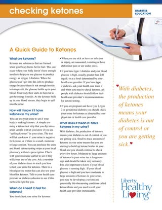 DIABETES
EDUCATION
With diabetes,
the production
of ketones
means your
diabetes is out
of control or
you are getting
sick.
What are ketones?
Ketones are substances that are formed
when your body burns fat for fuel. This can
occur when your body doesn’t have enough
insulin to help you use glucose to produce
energy, as in type 1 diabetes. When the
glucose can’t get into the cells to produce
energy because there is not enough insulin
to transport it, the glucose builds up in your
blood. Your body then starts to burn fat to
get the energy it needs. As the ketones build
up in your blood stream, they begin to spill
into the urine.
How will I know if I have
ketones in my urine?
You can test your urine to see if your
body is making ketones. A simple test
using a ketone test strip that you dip into a
urine sample will let you know if you are
“spilling ketones” in your urine. The test
will let you know if your urine is negative
for ketones or if there is a small, moderate
or large amount. You can purchase the urine
and blood ketone testing strips at your local
pharmacy without a prescription. Check
with your insurance carrier to see if they
will cover any of the cost. Ask a member
of your diabetes team to teach you how
to test your urine for ketones. There is a
blood glucose meter that can also test your
blood for ketones. Talk to your health care
provider or diabetes educator to see if this
method is right for you.
When do I need to test for
ketones?
You should test your urine for ketones:
• When you are sick or have an infection
or injury, are nauseated, vomiting or have
abdominal pain or are under stress.
• If you have type 1 diabetes and your blood
glucose is high, usually greater than 240
mg/dL or at a level determined by your
health care provider. If you have type
2 diabetes, ask your health care team if
and when you need to check ketones. All
people with diabetes should follow their
health care provider’s recommendations
for ketone testing.
• If you are pregnant and have type 1, type
2 or gestational diabetes you should check
your urine for ketones as directed by your
physician or health care provider.
What does it mean if I have
ketones in my urine?
With diabetes, the production of ketones
means your diabetes is out of control or you
are getting sick. Small to trace amounts of
ketones in your urine means that you are
starting to build up ketone bodies in your
blood and you should continue to check
every few hours. Moderate to large amounts
of ketones in your urine are a dangerous
sign and should be taken very seriously.
It is also important to know if your blood
glucose is running high. If your blood
glucose is high and you have moderate to
large amounts of ketones in your urine,
you may be developing a serious and
potentially life-threatening condition called
ketoacidosis and you need to call your
health care provider immediately.
A Quick Guide to Ketones
checking ketones
 