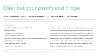 Foods to eat
• Low-carb vegetables - broccoli, cauliﬂower, etc.
(tomatoes are ﬁne)
• Leafy greens - spinach, kale, etc.
• Nuts - macadamias, walnuts, etc.
• Other fats including coconut oil, extra virgin olive oil, avocado oil, high-fat
salad dressing, saturated fats, etc.
• Meats - beef, lamb, poultry, eggs, etc.
• Fatty ﬁsh - salmon, tuna, etc.
• High-fat dairy including hard cheeses (cheddar, goat, mozzarella),
high-fat cream (heavy whipping cream instead of whole milk), butter, etc.
• Avocado and berries – raspberries, blackberries, and other low glycemic
impact berries. See the image below which depicts fruits permitted on the
ketogenic diet. These are the general fruits encouraged on a keto diet, but
some providers might suggest other fruits such as kiwi or peaches, so
speak to your provider for individual instructions regarding fruits. •
Condiments: use salt, pepper and fresh herbs and spices.
*Note: High-fat, moderate protein, and low carbs stimulates the ketosis process. Low-carb as well as only moderate-protein intake (less than %25) is important
as carbs and high protein have a lot of calories which will prevent ketosis from occurring
*Note: Although olive oil is recommended for consumption, it is not advised to actually cook with it on the ketogenic diet because olive oil, like many other
oils, has a low ﬂash point. Also, please check with your provider to determine the number of saturated fats to consume.
02Clear out your pantry and fridge
 