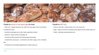 Foods to avoid or eat sparingly at most
• Most fruit - apples, bananas, etc. Most fruit has sugar which contributes
to additional carbs.
• Alcoholic beverages due to their high sugar/carb content
• Legumes - beans, lentils, chickpeas, etc.
• Low-fat and diet products (including sugar-free foods)
• Condiments and sauces - condiments are often sugary with unhealthy
fats
• Unhealthy fat: processed vegetable oils, mayonnaise, etc.
Foods to NOT eat
• Grains or starches - bread, wheat, corn, rice, cereal, etc.
• Sugar - sugar in all forms including honey, agave, stevia, simple sugar, etc.
• Tubers - potatoes, sweet potatoes, etc.
*In summary: Avoid carb-based foods like grains, sugars, legumes, rice, potatoes, candy, juice and most fruits and focus on carbs from vegetables and certain
fruits.
 