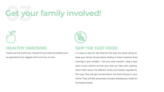 HEALTHY SNACKING
make sure the snacks you choose for your kids are healthy such
as approved fruits, veggies with hummus, or nuts.
SKIP THE FAST FOOD
it is easy to stop for fast food for the kids, but avoid doing so.
Keep your family dining habits healthy to foster healthier food
cravings in your children. • Get your kids involved - keep a step
stool in your kitchen so that your kids can help with cooking.
Teach them about the different herbs and healthy ingredients.
This way, they will get excited about the food choices in your
home! They will feel personally involved, developing a taste for
the healthy foods.
03Get your family involved!
 