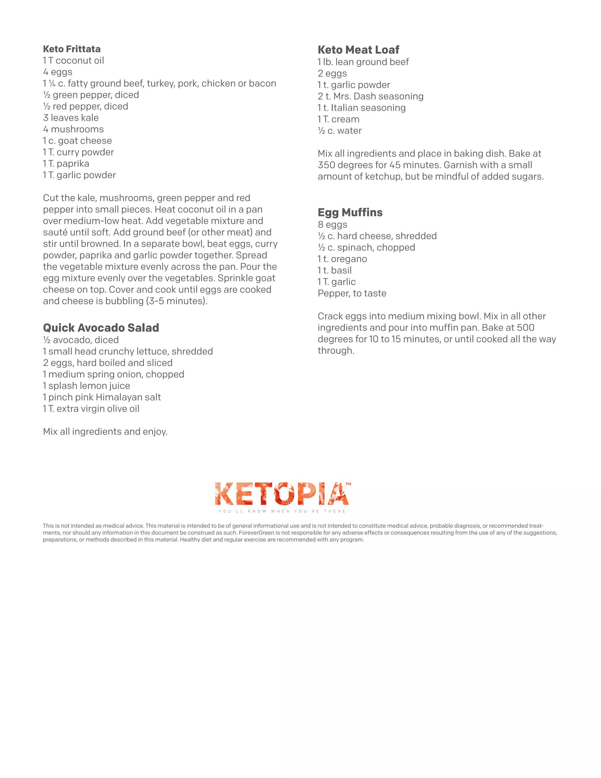Keto Frittata
1 T coconut oil
4 eggs
1 ¼ c. fatty ground beef, turkey, pork, chicken or bacon
½ green pepper, diced
½ red pepper, diced
3 leaves kale
4 mushrooms
1 c. goat cheese
1 T. curry powder
1 T. paprika
1 T. garlic powder
Cut the kale, mushrooms, green pepper and red
pepper into small pieces. Heat coconut oil in a pan
over medium-low heat. Add vegetable mixture and
sauté until soft. Add ground beef (or other meat) and
stir until browned. In a separate bowl, beat eggs, curry
powder, paprika and garlic powder together. Spread
the vegetable mixture evenly across the pan. Pour the
egg mixture evenly over the vegetables. Sprinkle goat
cheese on top. Cover and cook until eggs are cooked
and cheese is bubbling (3-5 minutes).
Quick Avocado Salad
½ avocado, diced
1 small head crunchy lettuce, shredded
2 eggs, hard boiled and sliced
1 medium spring onion, chopped
1 splash lemon juice
1 pinch pink Himalayan salt
1 T. extra virgin olive oil
Mix all ingredients and enjoy.
Keto Meat Loaf
1 lb. lean ground beef
2 eggs
1 t. garlic powder
2 t. Mrs. Dash seasoning
1 t. Italian seasoning
1 T. cream
½ c. water
Mix all ingredients and place in baking dish. Bake at
350 degrees for 45 minutes. Garnish with a small
amount of ketchup, but be mindful of added sugars.
Egg Muffins
8 eggs
½ c. hard cheese, shredded
½ c. spinach, chopped
1 t. oregano
1 t. basil
1 T. garlic
Pepper, to taste
Crack eggs into medium mixing bowl. Mix in all other
ingredients and pour into muffin pan. Bake at 500
degrees for 10 to 15 minutes, or until cooked all the way
through.
This is not intended as medical advice. This material is intended to be of general informational use and is not intended to constitute medical advice, probable diagnosis, or recommended treat-
ments, nor should any information in this document be construed as such. ForeverGreen is not responsible for any adverse effects or consequences resulting from the use of any of the suggestions,
preparations, or methods described in this material. Healthy diet and regular exercise are recommended with any program.
 