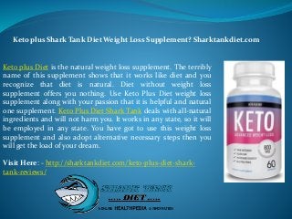 Keto plus Diet is the natural weight loss supplement. The terribly
name of this supplement shows that it works like diet and you
recognize that diet is natural. Diet without weight loss
supplement offers you nothing. Use Keto Plus Diet weight loss
supplement along with your passion that it is helpful and natural
one supplement. Keto Plus Diet Shark Tank deals with all-natural
ingredients and will not harm you. It works in any state, so it will
be employed in any state. You have got to use this weight loss
supplement and also adopt alternative necessary steps then you
will get the load of your dream.
Visit Here: - http://sharktankdiet.com/keto-plus-diet-shark-
tank-reviews/
Keto plus Shark Tank Diet Weight Loss Supplement? Sharktankdiet.com
 