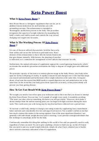 Keto Power Boost
What Is Keto Power Boost ?
Keto Power Boost is a ketogenic supplement that cuts fat, yet in
addition lessens midsection fat and furnishes you with
astounding outcome. The enhancement is intended to
Thermogenic and Ketosis process in the body. This procedure
invigorates the capacity of weight reduction by expanding the
body's vitality and vitality assets and controls the way toward
changing over sugars into fat atoms.
What Is The Working Process Of Keto Power
Boost ?
It is one of the most utilized characteristic fat killer that works
from within and cut out the fat from its profound roots. Basic
element of this enhancement is that it lifts the ketosis framework
that gets thinner normally. With ketosis, the planning of starches
is redirected, as it constrains the arrangement of free radicals that structure fat cells.
Furthermore, the normal utilization of supplement support the warm beginning framework, which
accelerates the metabolic procedure and enables the body to dispose of weight gain with additional
power.
The principle capacity of the item is to restrain glucose usage in the body. Hence, your body relies
upon fat for the wellspring of vitality. It rapidly consume fat and changes over it into fuel that keeps
you roused and stimulated and furthermore offers weight reduction at the same time. In inquire
about, it has been discovered that BHB needs to expand digestion rate and assimilation rate at the
same time. In the event that your body gives these capacities accurately, at that point nobody will
prevent you from getting thinner.
How To Get Fast Result With Keto Power Boost ?
The weight you need to lose relies upon your endeavors and in the event that you choose to attempt
the Keto Power Boost. You can lose 3 to 5 pounds of weight every week. It resembles anything
"The more you take a shot at something, the better you will get results." However, don't make a
decent attempt from the earliest starting point you can begin with light activities during the main
week. This could assist you with losing step by step that had been collected over a period time.
To increase a solid body, attempt to change your eating routine by supplanting lousy nourishment
better nutrients and considerably less fats and sugar food sources. You wouldn't confide in me that
how much contrast this makes in the eating regimen. One of the most significant blunders I see
generally with individuals weight-decrease plan is starving. I can't pressure enough individuals that
this technique is amazingly awful for the body.
Continuously remember this thing that nothing in this world is free and you generally need to work,
regardless of what you need. Try not to give anything a chance to hold you up, on the off chance
that you need to put on a sound weight reduction, simply do what I have exhorted you to buckle
down with the customary utilization of this #1 supplement.
 