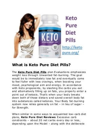 What is Keto Pure Diet Pills?
The Keto Pure Diet Pills plan Evaluations emphasizes
weight loss through Unwanted fat-burning. The goal
would be to immediately lose fat and eventually come
to feel fuller with less cravings, when boosting your
mood, psychological aim and energy. In accordance
with Keto proponents, by slashing the carbs you eat
and alternatively filling up on fats, you properly enter a
point out of ketosis. That’s when your body breaks
down both of those dietary and saved overall body fat
into substances called ketones. Your Body fat-burning
system now relies generally on fat – in lieu of sugar –
for Strength.
When similar in some ways to acquainted low-carb diet
plans, Keto Pure Diet Reviews Excessive carb
constraints – about 20 net carbs every day or less,
depending upon the Model – along with the deliberate
 