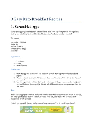 3 Easy Keto Breakfast Recipes
1. Scrambled eggs
Butter plus eggs equals the perfect keto breakfast. Start your day off right with our especially
buttery and satisfying version of this breakfast classic. Ready in just a few minutes!
Per serving
Net carbs: 1 % (1 g)
Fiber: 0 g
Fat: 85 % (31 g)
Protein: 14 % (11 g)
kcal: 327
Ingredients
 1 oz. butter
 2 eggs
 salt and pepper
Instructions
1. Crack the eggs into a small bowl and use a fork to whisk them together with some salt and
pepper.
2. Melt the butter in a non-stick skillet over medium heat. Watch carefully — the butter shouldn't
turn brown!
3. Pour the eggs into the skillet and stir for 1–2 minutes, until they are creamy and cooked just the
way you like them. Remember that the eggs will still be cooking even after you've put them on
your plate.
Tips
These fluffy eggs pair well with many low-carb favorites. Obvious choices are bacon or sausage,
but other great options include salmon, avocado, cold cuts, and cheese (try cheddar, fresh
mozzarella, or feta cheese).
And, if you are really hungry (or have extra-large eggs), don’t be shy. Add more butter!
 