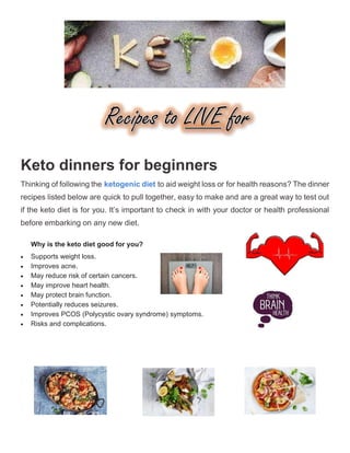Keto dinners for beginners
Thinking of following the ketogenic diet to aid weight loss or for health reasons? The dinner
recipes listed below are quick to pull together, easy to make and are a great way to test out
if the keto diet is for you. It’s important to check in with your doctor or health professional
 Supports weight loss.
 Improves acne.
 May reduce risk of certain cancers.
 May improve heart health.
 May protect brain function.
 Potentially reduces seizures.
 Improves PCOS (Polycystic ovary syndrome) symptoms.
 Risks and complications.
Why is the keto diet good for you?
before embarking on any new diet.
 