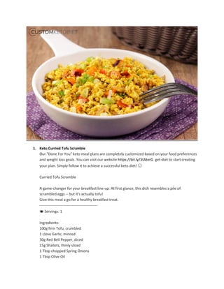 1. Keto Curried Tofu Scramble
Our "Done For You" keto meal plans are completely customized based on your food preferences
and weight loss goals. You can visit our website https://bit.ly/3tAterG get-diet to start creating
your plan. Simply follow it to achieve a successful keto diet! 🙂
Curried Tofu Scramble
A game-changer for your breakfast line-up. At first glance, this dish resembles a pile of
scrambled eggs -- but it's actually tofu!
Give this meal a go for a healthy breakfast treat.
----------------------------‐------------------
🍽 Servings: 1
Ingredients:
100g firm Tofu, crumbled
1 clove Garlic, minced
30g Red Bell Pepper, diced
15g Shallots, thinly sliced
1 Tbsp chopped Spring Onions
1 Tbsp Olive Oil
 