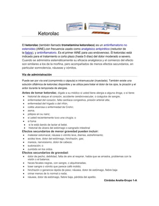 Ketorolac
El ketorolac (también llamado trometamina ketorolaco) es un antiinflamatorio no
esteroideo (AINE),con frecuencia usado como analgésico antipirético (reductor de
la fiebre), y antiinflamatorio. Es el primer AINE para uso endovenoso. El ketorolac está
indicado para el tratamiento a corto plazo (hasta 5 días) del dolor moderado a severo.
Cuando se administra sistemáticamente su eficacia analgésica y el comienzo del efecto
son similares a los de la morfina, pero acompañados de menos efectos secundarios, en
particular somnolencia, náuseas y vómitos.
Vía de administración
Puede ser por vía oral (comprimido o cápsula) e intramuscular (inyectada). También existe una
solución oftálmica de ketorolac disponible y se utiliza para tratar el dolor de los ojos, la picazón y el
ardor durante la temporada de alergias.
Antes de tomar ketorolac, dígale a su médico si usted tiene alergia a alguna droga, o si tiene:
historial de ataque al corazón, accidente cerebrovascular, o coágulos de sangre;
enfermedad del corazón, falla cardíaca congestiva, presión arterial alta;
enfermedad del hígado o del riñón,
colitis ulcerosa o enfermedad de Crohn;
asma;
pólipos en su nariz;
si usted recientemente tuvo una cirugía; o
si fuma
si le está dando de lactar al bebé.
historial de úlcera del estómago o sangrado intestinal
Efectos secundarios de menor gravedad pueden incluir:
malestar estomacal, náusea o vómito leve, diarrea, estreñimiento;
acidez leve, dolor del estómago, hinchazón, gas;
mareos, nerviosismo, dolor de cabeza;
sudoración; o
zumbido en los oídos.
Efectos secundarios de gravedad:
dolor de pecho, debilidad, falta de aire al respirar, habla que se arrastra, problemas con la
visión o el balance;
heces fecales negras, con sangre, o alquitranadas;
toser sangre o vómito que parece café molido;
hinchazón o ganancia rápida de peso; náusea, dolor de estómago, fiebre baja
orinar menos de lo normal o nada;
náusea, dolor de estómago, fiebre baja, pérdida del apetito.
Córdoba Analia-Grupo 1-A
 