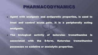  Agent with analgesic and antipyretic properties, is used to
treat and control acute pain. It is a peripherally acting
analgesic.
 The biological activity of ketorolac tromethamine is
associated with the S-form. Ketorolac tromethamine
possesses no sedative or anxiolytic properties.
 