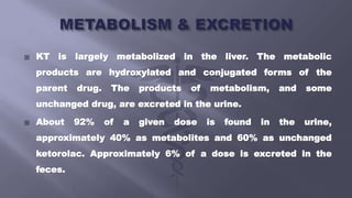  KT is largely metabolized in the liver. The metabolic
products are hydroxylated and conjugated forms of the
parent drug. The products of metabolism, and some
unchanged drug, are excreted in the urine.
 About 92% of a given dose is found in the urine,
approximately 40% as metabolites and 60% as unchanged
ketorolac. Approximately 6% of a dose is excreted in the
feces.
 
