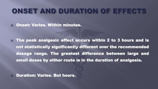 Onset: Varies. Within minutes.
 The peak analgesic effect occurs within 2 to 3 hours and is
not statistically significantly different over the recommended
dosage range. The greatest difference between large and
small doses by either route is in the duration of analgesia.
 Duration: Varies. But hours.
 
