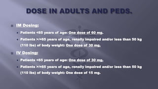  IM Dosing:
 Patients <65 years of age: One dose of 60 mg.
 Patients >/=65 years of age, renally impaired and/or less than 50 kg
(110 lbs) of body weight: One dose of 30 mg.
 IV Dosing:
 Patients <65 years of age: One dose of 30 mg.
 Patients >/=65 years of age, renally impaired and/or less than 50 kg
(110 lbs) of body weight: One dose of 15 mg.
 